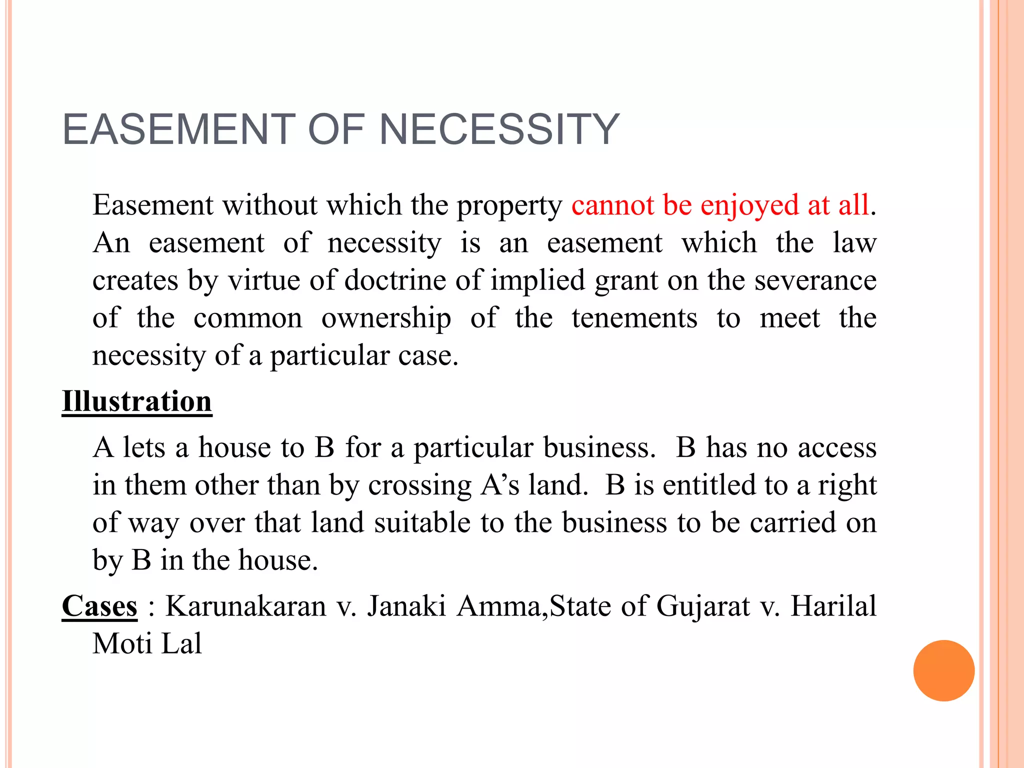 EASEMENT OF NECESSITY
Easement without which the property cannot be enjoyed at all.
An easement of necessity is an easement which the law
creates by virtue of doctrine of implied grant on the severance
of the common ownership of the tenements to meet the
necessity of a particular case.
Illustration
A lets a house to B for a particular business. B has no access
in them other than by crossing A’s land. B is entitled to a right
of way over that land suitable to the business to be carried on
by B in the house.
Cases : Karunakaran v. Janaki Amma,State of Gujarat v. Harilal
Moti Lal
 
