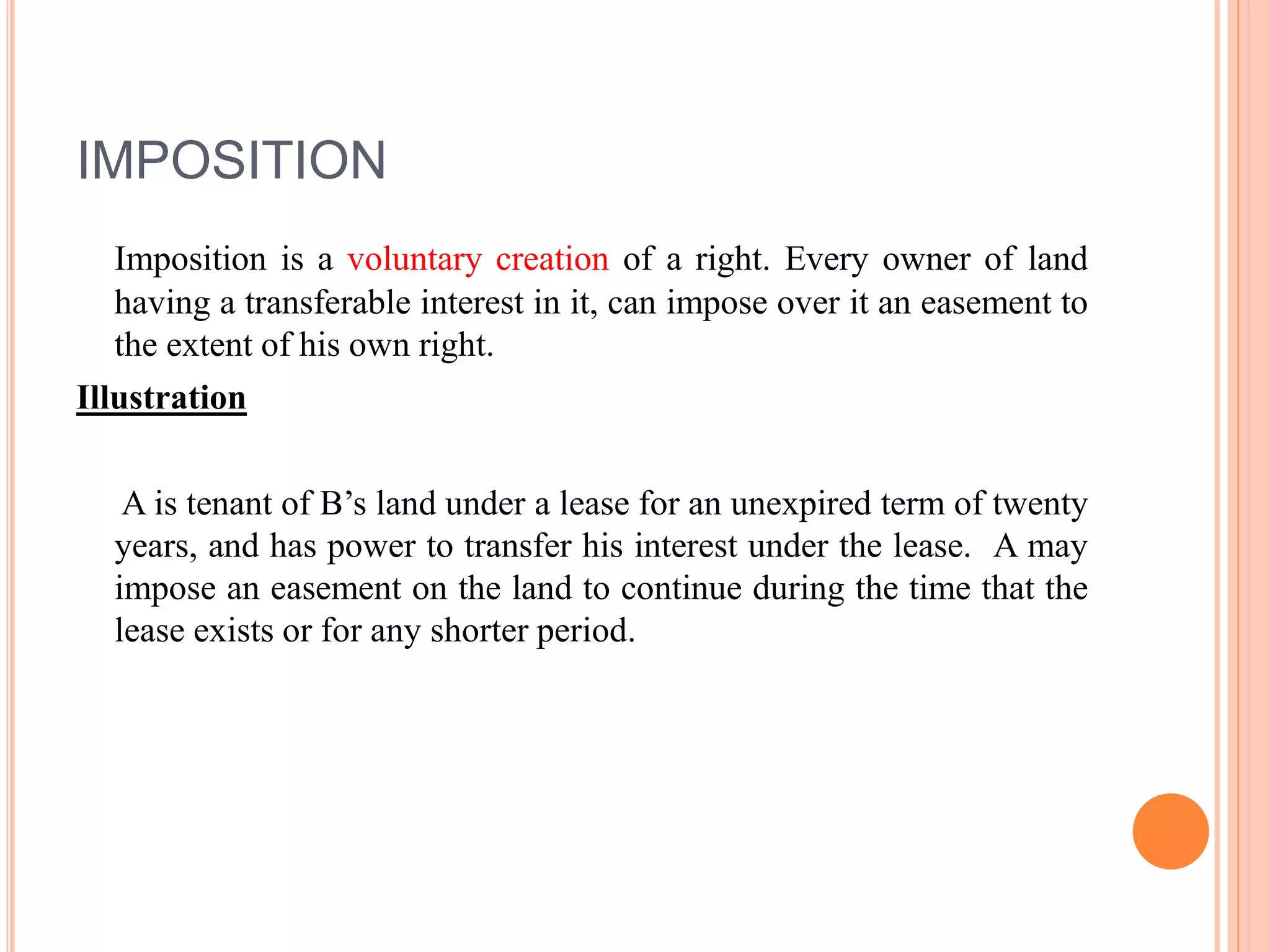 IMPOSITION
Imposition is a voluntary creation of a right. Every owner of land
having a transferable interest in it, can impose over it an easement to
the extent of his own right.
Illustration
A is tenant of B’s land under a lease for an unexpired term of twenty
years, and has power to transfer his interest under the lease. A may
impose an easement on the land to continue during the time that the
lease exists or for any shorter period.
 