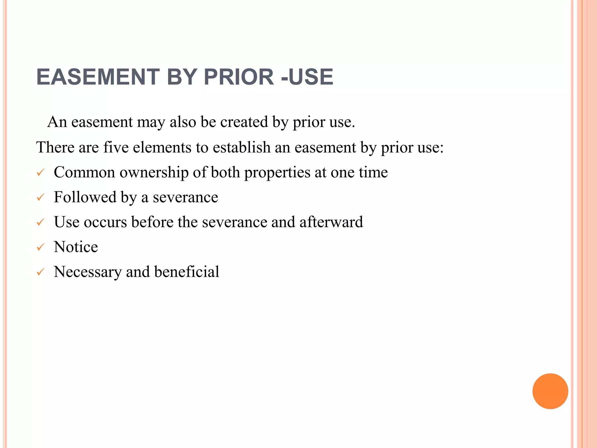 EASEMENT BY PRIOR -USE
An easement may also be created by prior use.
There are five elements to establish an easement by prior use:
 Common ownership of both properties at one time
 Followed by a severance
 Use occurs before the severance and afterward
 Notice
 Necessary and beneficial
 