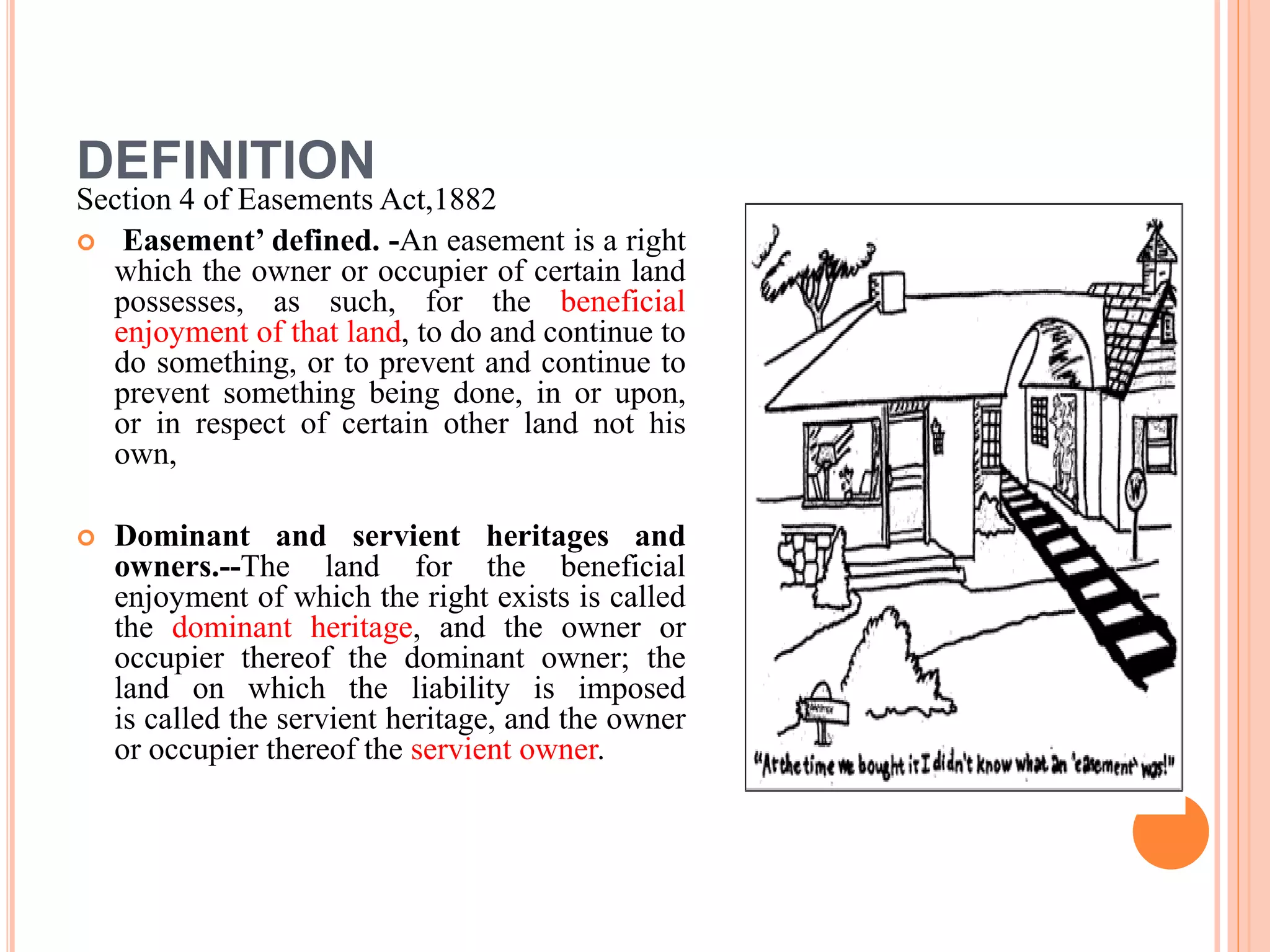 DEFINITION
Section 4 of Easements Act,1882
 Easement’ defined. -An easement is a right
which the owner or occupier of certain land
possesses, as such, for the beneficial
enjoyment of that land, to do and continue to
do something, or to prevent and continue to
prevent something being done, in or upon,
or in respect of certain other land not his
own,
 Dominant and servient heritages and
owners.--The land for the beneficial
enjoyment of which the right exists is called
the dominant heritage, and the owner or
occupier thereof the dominant owner; the
land on which the liability is imposed
is called the servient heritage, and the owner
or occupier thereof the servient owner.
 