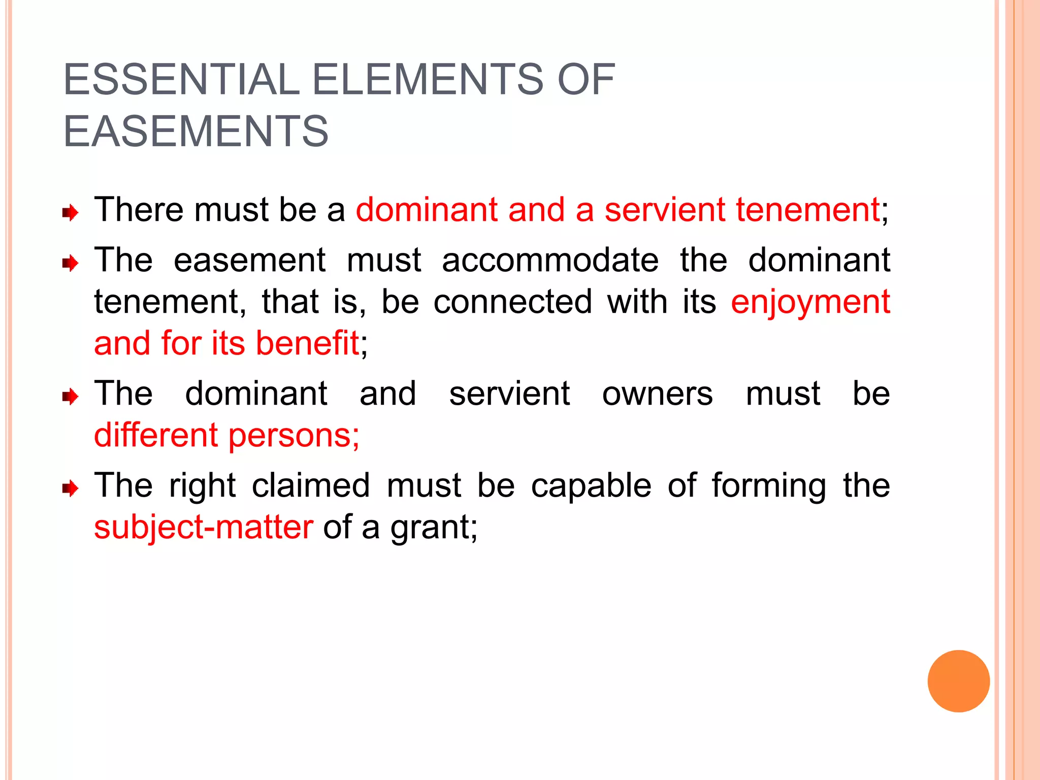 ESSENTIAL ELEMENTS OF
EASEMENTS
There must be a dominant and a servient tenement;
The easement must accommodate the dominant
tenement, that is, be connected with its enjoyment
and for its benefit;
The dominant and servient owners must be
different persons;
The right claimed must be capable of forming the
subject-matter of a grant;
 