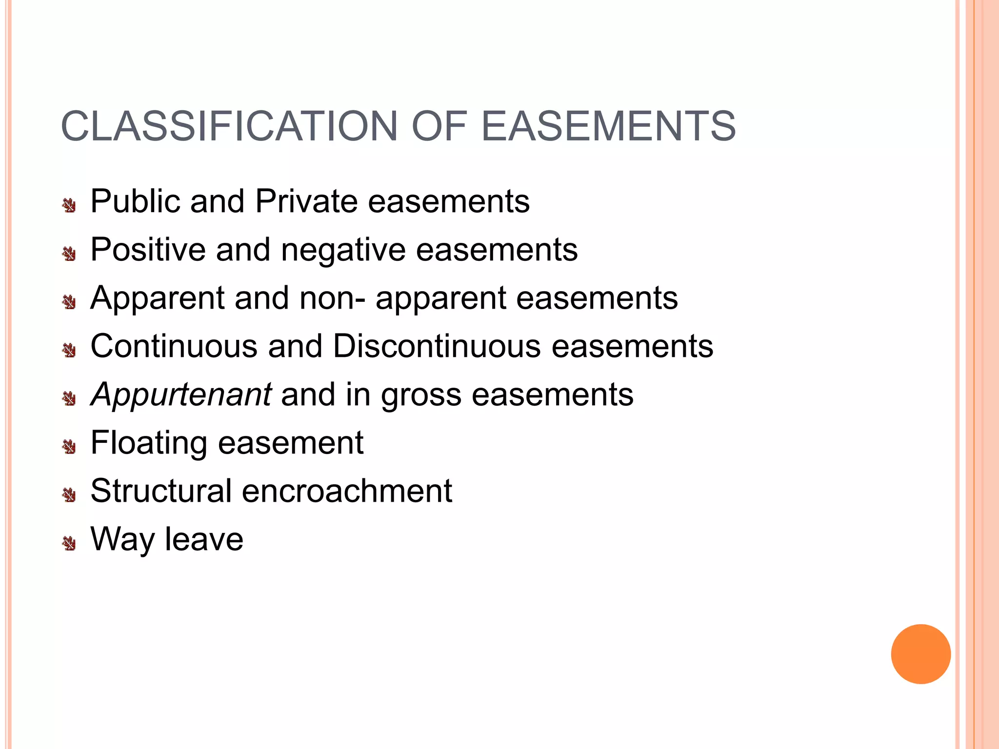 CLASSIFICATION OF EASEMENTS
Public and Private easements
Positive and negative easements
Apparent and non- apparent easements
Continuous and Discontinuous easements
Appurtenant and in gross easements
Floating easement
Structural encroachment
Way leave
 
