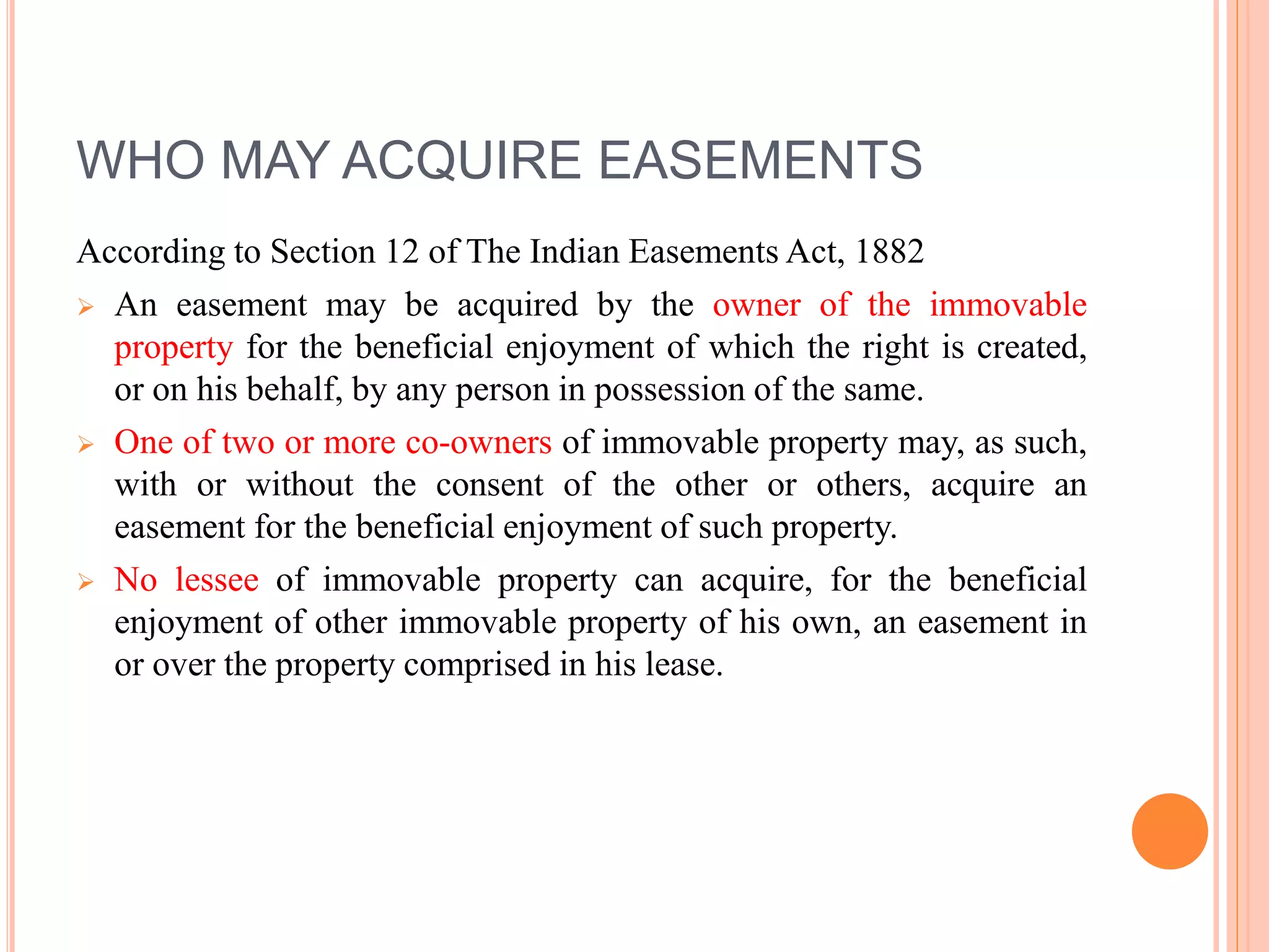 WHO MAY ACQUIRE EASEMENTS
According to Section 12 of The Indian Easements Act, 1882
 An easement may be acquired by the owner of the immovable
property for the beneficial enjoyment of which the right is created,
or on his behalf, by any person in possession of the same.
 One of two or more co-owners of immovable property may, as such,
with or without the consent of the other or others, acquire an
easement for the beneficial enjoyment of such property.
 No lessee of immovable property can acquire, for the beneficial
enjoyment of other immovable property of his own, an easement in
or over the property comprised in his lease.
 