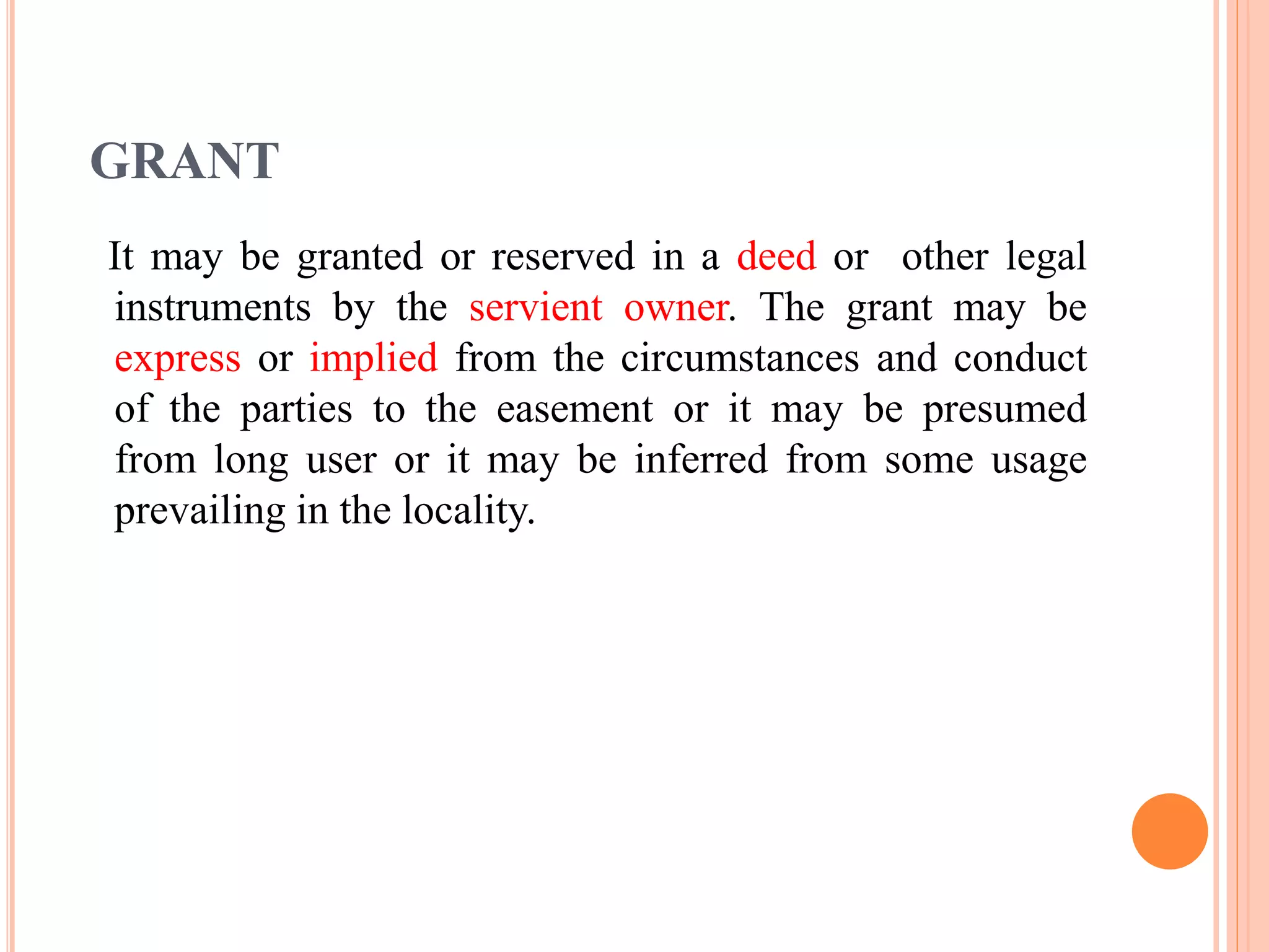 GRANT
It may be granted or reserved in a deed or other legal
instruments by the servient owner. The grant may be
express or implied from the circumstances and conduct
of the parties to the easement or it may be presumed
from long user or it may be inferred from some usage
prevailing in the locality.
 