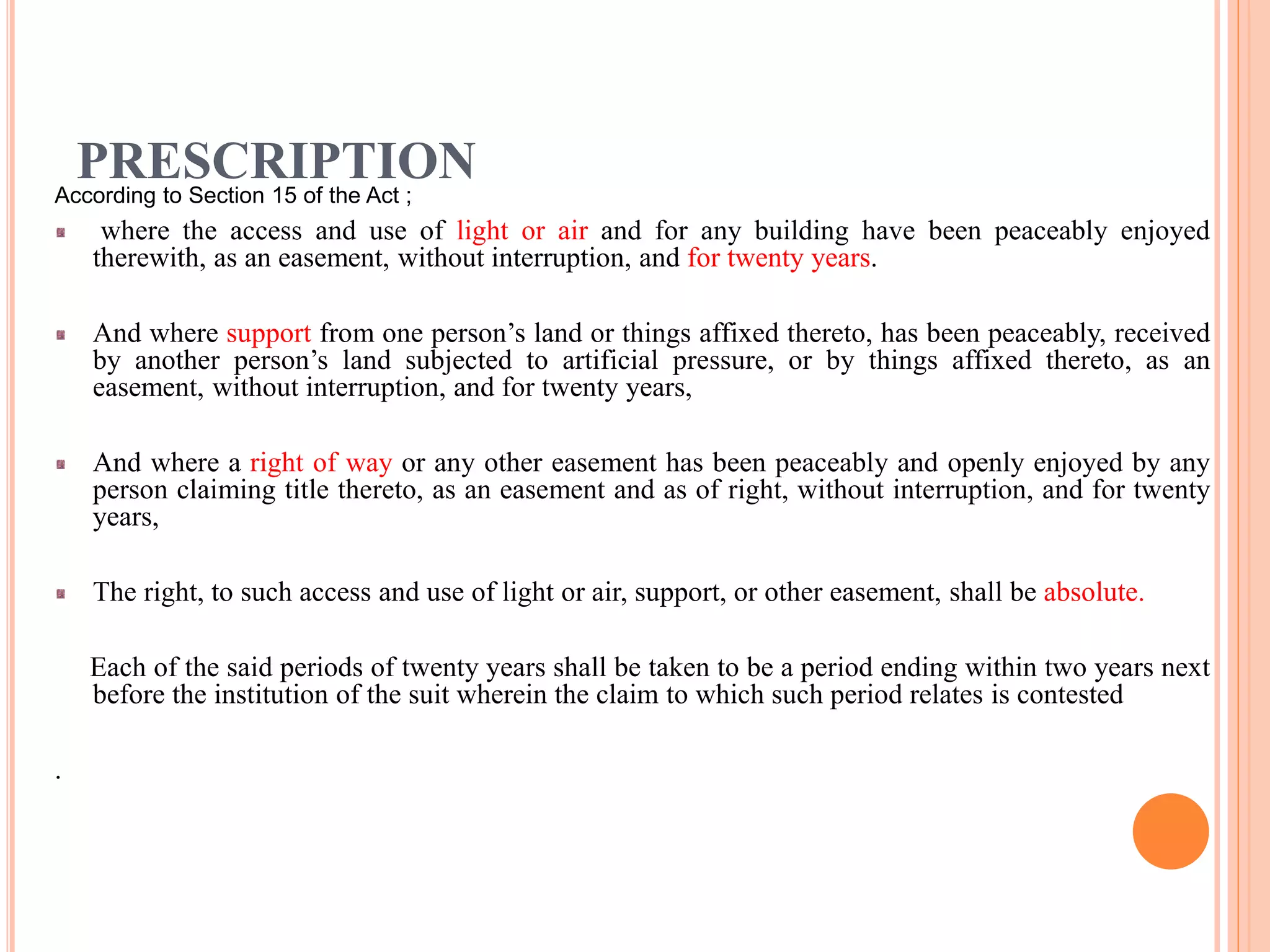 PRESCRIPTIONAccording to Section 15 of the Act ;
where the access and use of light or air and for any building have been peaceably enjoyed
therewith, as an easement, without interruption, and for twenty years.
And where support from one person’s land or things affixed thereto, has been peaceably, received
by another person’s land subjected to artificial pressure, or by things affixed thereto, as an
easement, without interruption, and for twenty years,
And where a right of way or any other easement has been peaceably and openly enjoyed by any
person claiming title thereto, as an easement and as of right, without interruption, and for twenty
years,
The right, to such access and use of light or air, support, or other easement, shall be absolute.
Each of the said periods of twenty years shall be taken to be a period ending within two years next
before the institution of the suit wherein the claim to which such period relates is contested
.
 