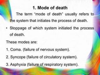 1. Mode of death
The term “mode of death‟ usually refers to
the system that initiates the process of death.
• Stoppage of which system initiated the process
of death.
These modes are:
1. Coma. (failure of nervous system).
2. Syncope (failure of circulatory system).
3. Asphyxia (failure of respiratory system).
21-03-2023 Mr. Melvin Jacob
 