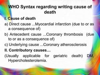 WHO Syntax regarding writing cause of
death
I. Cause of death
a) Direct cause ...Myocardial infarction (due to or as
a consequence of)
b) Antecedent cause ...Coronary thrombosis (due
to or as a consequence of)
c) Underlying cause ...Coronary atherosclerosis
II. Contributory causes…
(Usually applicable for geriatric death) DM,
Hypercholesterolemia.
21-03-2023 Mr. Melvin Jacob
 