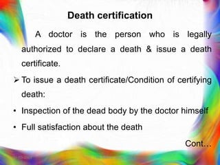 Death certification
A doctor is the person who is legally
authorized to declare a death & issue a death
certificate.
 To issue a death certificate/Condition of certifying
death:
• Inspection of the dead body by the doctor himself
• Full satisfaction about the death
Cont…
21-03-2023 Mr. Melvin Jacob
 