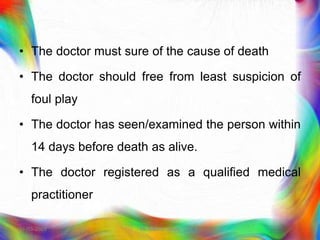 • The doctor must sure of the cause of death
• The doctor should free from least suspicion of
foul play
• The doctor has seen/examined the person within
14 days before death as alive.
• The doctor registered as a qualified medical
practitioner
21-03-2023 Mr. Melvin Jacob
 