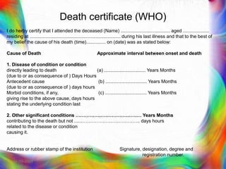 Death certificate (WHO)
I do herby certify that I attended the deceased (Name) ...................................... aged ....................
residing at ...................................................................... during his last illness and that to the best of
my belief the cause of his death (time)............... on (date) was as stated below:
Cause of Death Approximate interval between onset and death
1. Disease of condition or condition
directly leading to death (a) ................................ Years Months
(due to or as consequence of ) Days Hours
Antecedent cause (b) ................................ Years Months
(due to or as consequence of ) days hours
Morbid conditions, if any, (c) ................................ Years Months
giving rise to the above cause, days hours
stating the underlying condition last
2. Other significant conditions …………………………………… Years Months
contributing to the death but not .....……………………………….. days hours
related to the disease or condition
causing it.
Address or rubber stamp of the institution Signature, designation, degree and
registration number.
21-03-2023 Mr. Melvin Jacob
 