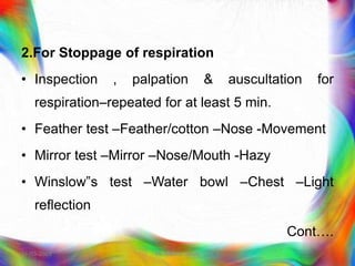 2.For Stoppage of respiration
• Inspection , palpation & auscultation for
respiration–repeated for at least 5 min.
• Feather test –Feather/cotton –Nose -Movement
• Mirror test –Mirror –Nose/Mouth -Hazy
• Winslow‟s test –Water bowl –Chest –Light
reflection
Cont….
21-03-2023 Mr. Melvin Jacob
 