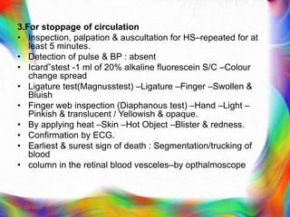 3.For stoppage of circulation
• Inspection, palpation & auscultation for HS–repeated for at
least 5 minutes.
• Detection of pulse & BP : absent
• Icard‟stest -1 ml of 20% alkaline fluorescein S/C –Colour
change spread
• Ligature test(Magnusstest) –Ligature –Finger –Swollen &
Bluish
• Finger web inspection (Diaphanous test) –Hand –Light –
Pinkish & translucent / Yellowish & opaque.
• By applying heat –Skin –Hot Object –Blister & redness.
• Confirmation by ECG.
• Earliest & surest sign of death : Segmentation/trucking of
blood
• column in the retinal blood vesceles–by opthalmoscope
21-03-2023 Mr. Melvin Jacob
 
