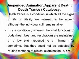 Suspended Animation/Apparent Death /
Death Trance / Catalepsy:
• Death trance is a condition in which all the signs
of life or vitality are seemed to be absent
although the individual still remains alive.
• It is a condition , wherein the vital functions of
body (heart beat and respiration) are maintained
at a low pitch reduced to a minimum for
sometime, that they could not be detected by
routine methods of clinical examination. Cont….
21-03-2023 Mr. Melvin Jacob
 