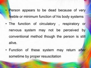 • Person appears to be dead because of very
feeble or minimum function of his body systems
• The function of circulatory , respiratory or
nervous system may not be perceived by
conventional method though the person is still
alive.
• Function of these system may return after
sometime by proper resuscitation
21-03-2023 Mr. Melvin Jacob
 