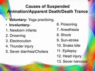 Causes of Suspended
Animation/Apparent Death/Death Trance
• Voluntary- Yoga practicing.
• Involuntary-
1. Newborn infants
2. Drowning
3. Electrocution
4. Thunder injury
5. Sever diarrhea/Cholera
6. Poisoning
7. Anesthesia
8. Shock
9. Sun-stroke
10. Snake bite
11. Epilepsy
12. Head injury
13. Sever narcosis
21-03-2023 Mr. Melvin Jacob
 