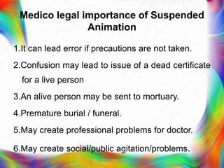 Medico legal importance of Suspended
Animation
1.It can lead error if precautions are not taken.
2.Confusion may lead to issue of a dead certificate
for a live person
3.An alive person may be sent to mortuary.
4.Premature burial / funeral.
5.May create professional problems for doctor.
6.May create social/public agitation/problems.
21-03-2023 Mr. Melvin Jacob
 