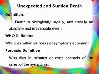 Unexpected and Sudden Death
Definition:
Death is biologically, legally, and literally an
absolute and irreversible event.
WHO Definition:
Who dies within 24 hours of symptoms appearing.
Forensic Definition:
Who dies in minutes or even seconds of the
onset of the symptoms.
21-03-2023 Mr. Melvin Jacob
 