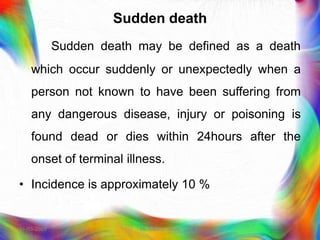 Sudden death
Sudden death may be defined as a death
which occur suddenly or unexpectedly when a
person not known to have been suffering from
any dangerous disease, injury or poisoning is
found dead or dies within 24hours after the
onset of terminal illness.
• Incidence is approximately 10 %
21-03-2023 Mr. Melvin Jacob
 