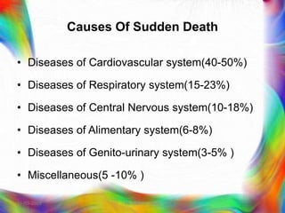 Causes Of Sudden Death
• Diseases of Cardiovascular system(40-50%)
• Diseases of Respiratory system(15-23%)
• Diseases of Central Nervous system(10-18%)
• Diseases of Alimentary system(6-8%)
• Diseases of Genito-urinary system(3-5% )
• Miscellaneous(5 -10% )
21-03-2023 Mr. Melvin Jacob
 