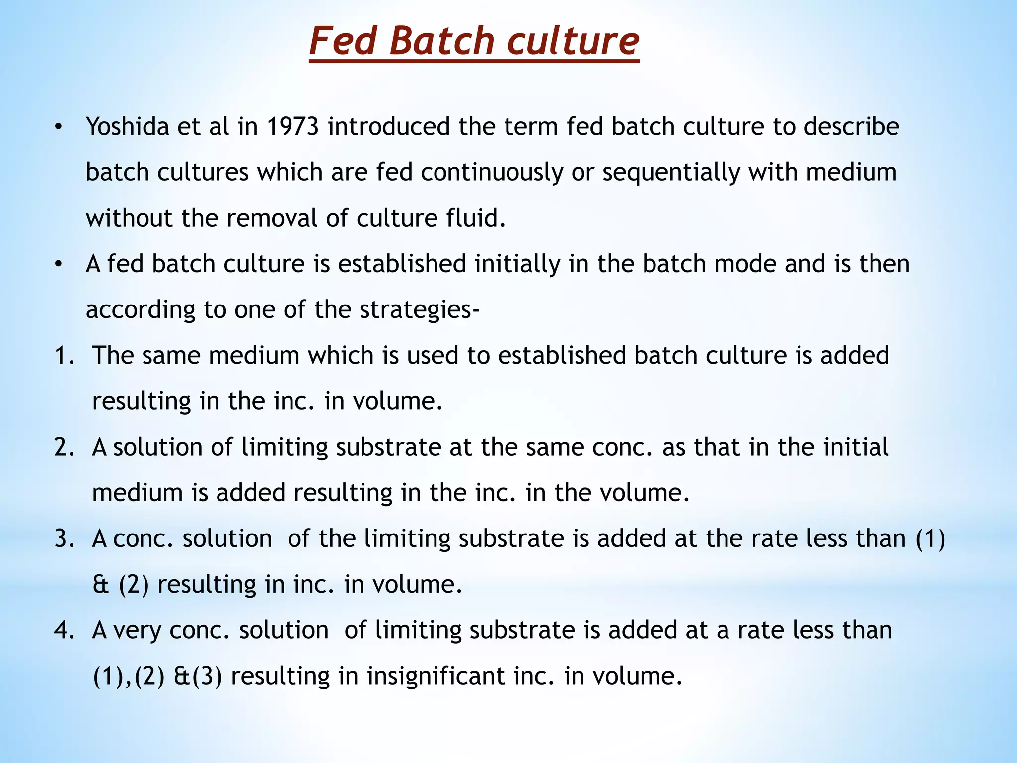 Fed Batch culture
• Yoshida et al in 1973 introduced the term fed batch culture to describe
batch cultures which are fed continuously or sequentially with medium
without the removal of culture fluid.
• A fed batch culture is established initially in the batch mode and is then
according to one of the strategies-
1. The same medium which is used to established batch culture is added
resulting in the inc. in volume.
2. A solution of limiting substrate at the same conc. as that in the initial
medium is added resulting in the inc. in the volume.
3. A conc. solution of the limiting substrate is added at the rate less than (1)
& (2) resulting in inc. in volume.
4. A very conc. solution of limiting substrate is added at a rate less than
(1),(2) &(3) resulting in insignificant inc. in volume.
 