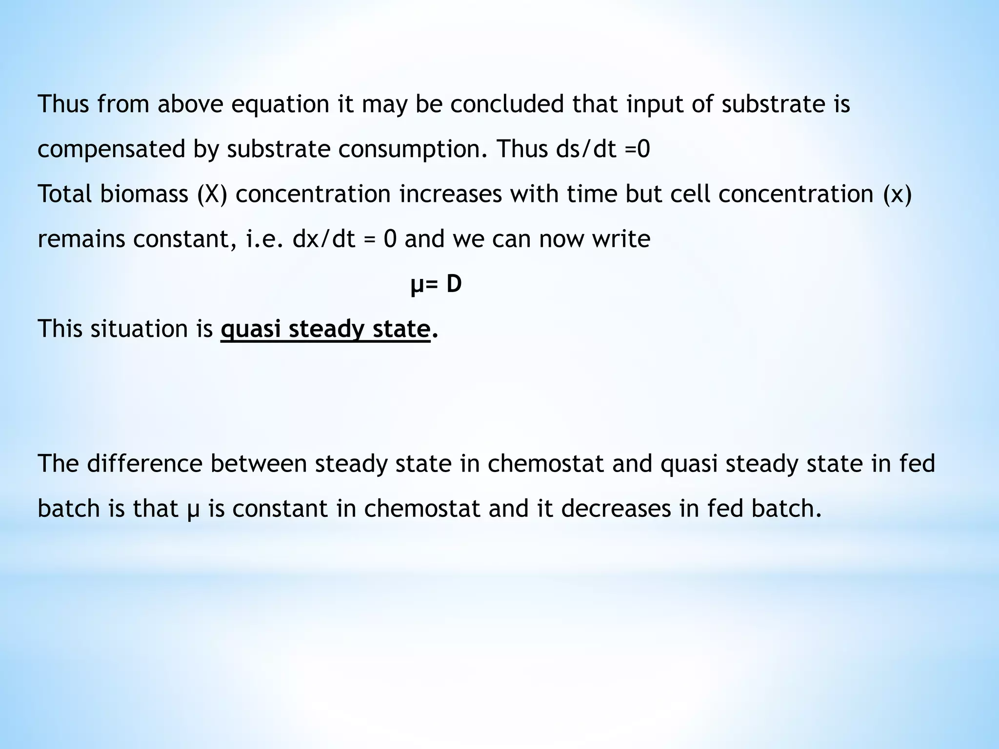 Thus from above equation it may be concluded that input of substrate is
compensated by substrate consumption. Thus ds/dt =0
Total biomass (X) concentration increases with time but cell concentration (x)
remains constant, i.e. dx/dt = 0 and we can now write
μ= D
This situation is quasi steady state.
The difference between steady state in chemostat and quasi steady state in fed
batch is that μ is constant in chemostat and it decreases in fed batch.
 