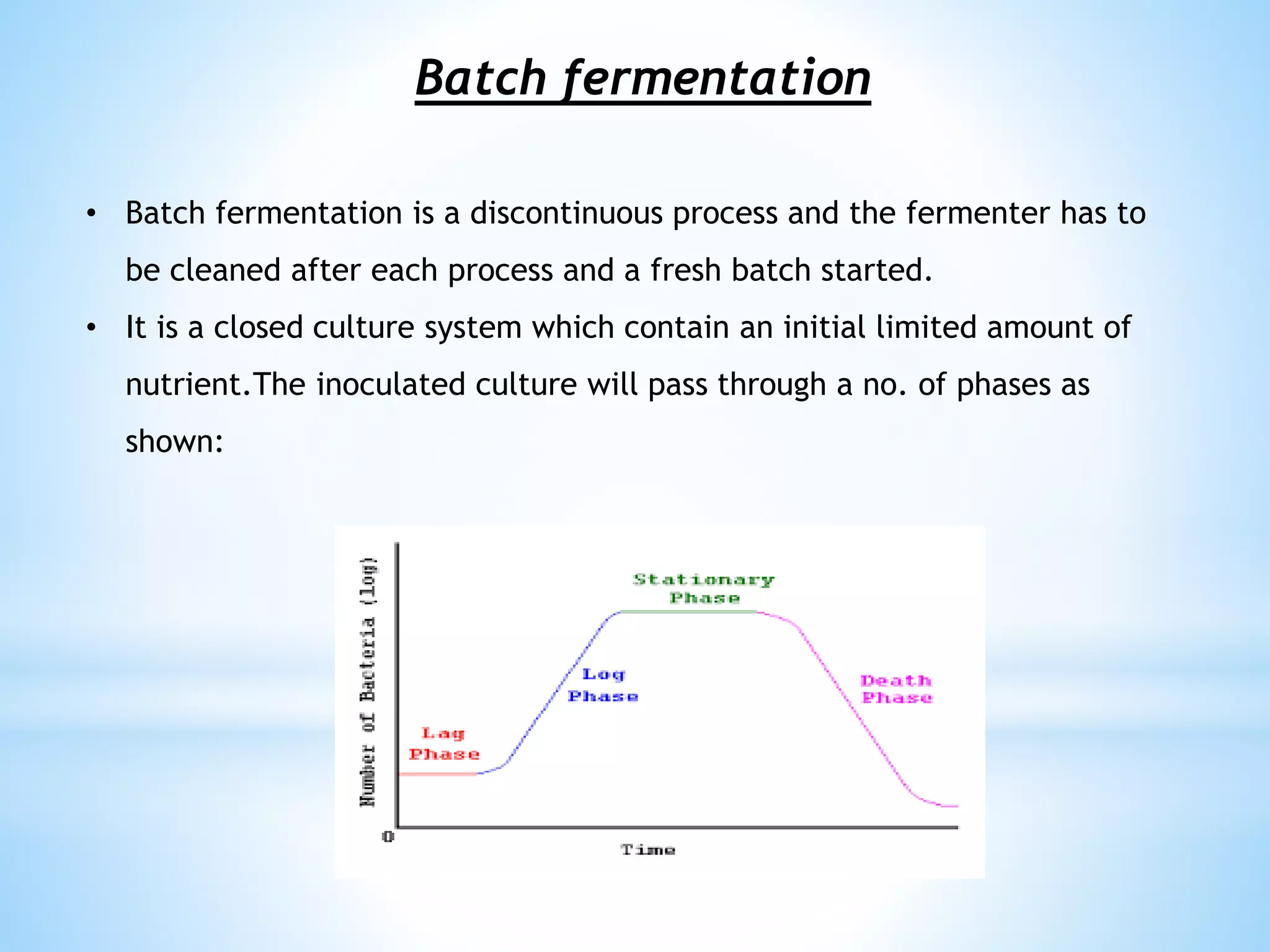 Batch fermentation
• Batch fermentation is a discontinuous process and the fermenter has to
be cleaned after each process and a fresh batch started.
• It is a closed culture system which contain an initial limited amount of
nutrient.The inoculated culture will pass through a no. of phases as
shown:
 