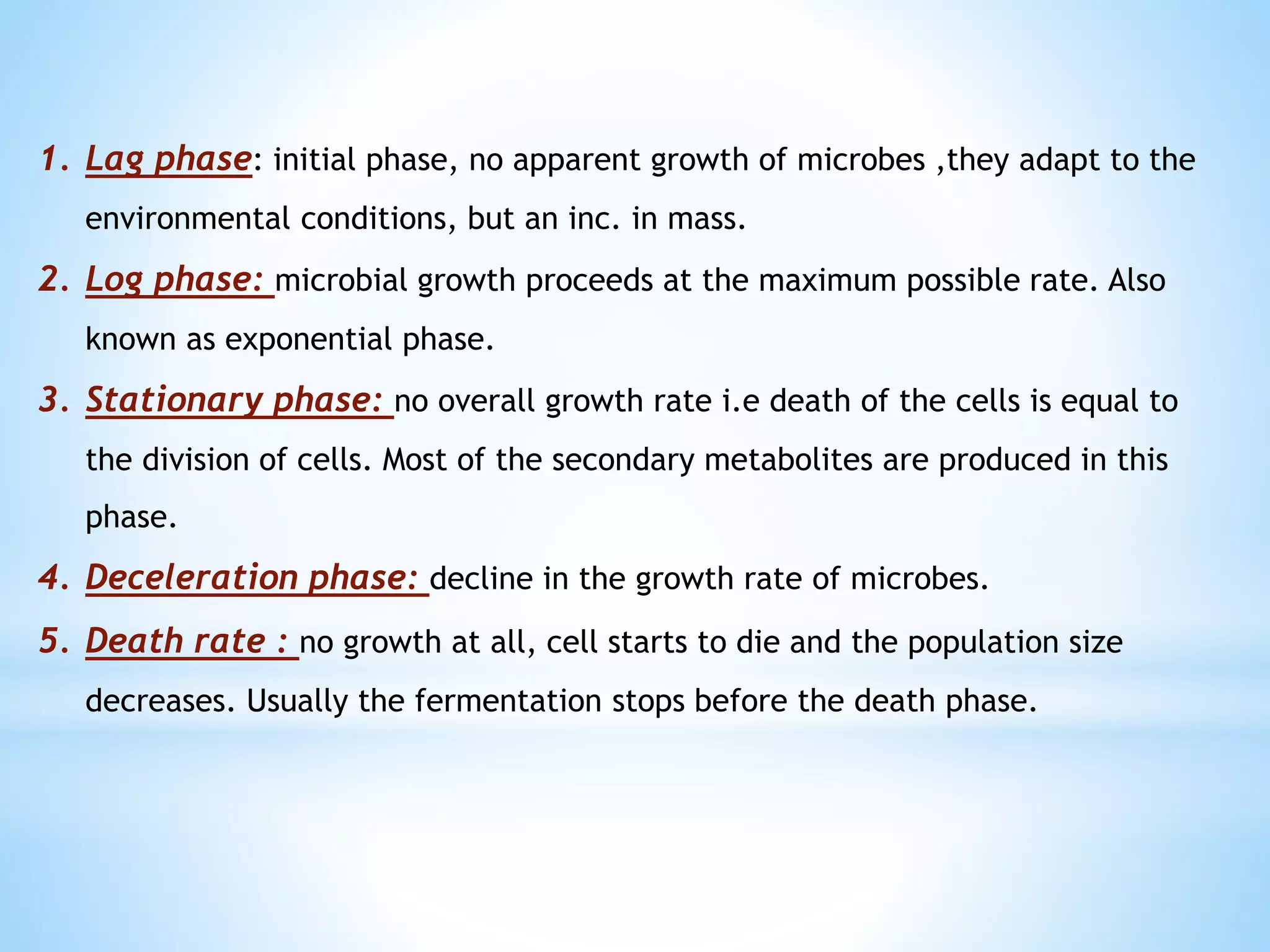 1. Lag phase: initial phase, no apparent growth of microbes ,they adapt to the
environmental conditions, but an inc. in mass.
2. Log phase: microbial growth proceeds at the maximum possible rate. Also
known as exponential phase.
3. Stationary phase: no overall growth rate i.e death of the cells is equal to
the division of cells. Most of the secondary metabolites are produced in this
phase.
4. Deceleration phase: decline in the growth rate of microbes.
5. Death rate : no growth at all, cell starts to die and the population size
decreases. Usually the fermentation stops before the death phase.
 