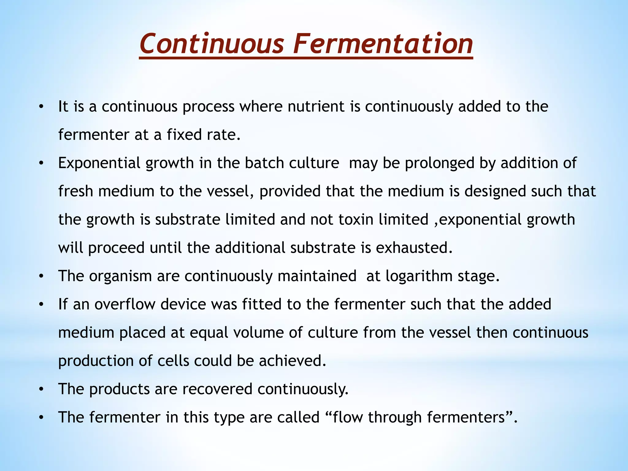 Continuous Fermentation
• It is a continuous process where nutrient is continuously added to the
fermenter at a fixed rate.
• Exponential growth in the batch culture may be prolonged by addition of
fresh medium to the vessel, provided that the medium is designed such that
the growth is substrate limited and not toxin limited ,exponential growth
will proceed until the additional substrate is exhausted.
• The organism are continuously maintained at logarithm stage.
• If an overflow device was fitted to the fermenter such that the added
medium placed at equal volume of culture from the vessel then continuous
production of cells could be achieved.
• The products are recovered continuously.
• The fermenter in this type are called “flow through fermenters”.
 