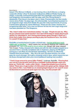 RoisinQuinn
lawyer (The Woman In Black), a man turning into a devil (Horns), a singing
corporate climber (How To Succeed In Business Without Really Trying, on
stage), a sexually confused beat poet (Kill Your Darlings) and a doctor who
has imaginary conversations with his older self (The Young Doctor’s
Notebook). Then there’s his latest role in Victor Frankenstein, his first studio
movie since Potter. He plays Igor, the otherworldly, hunchbacked assistant in
an imagined origin story that details the peculiar early experiments of young
Frankenstein (played by James McAvoy). These are the career choices of a
burgeoning indie actor, not a man so famous he has his own Lego range and
has been parodied on The Simpsons.
“No, I don’t really have mainstream tastes,” he says. “People do ask me, ‘Why
do you choose such weird movies?’ but I don’t think they’re weird, they’re just
stories I’m interested in. Isn’t having weird tastes good, though? I think so. I
think that’s better than always wanting to play the handsome hero. You think
I’m weird? I’ll take that.”
Radcliffe is handsome but in quite a normal way – he has what your mum
might call “a nice face” – which means he’s not obvious leading man material, and
at around 5’5”, he’s a bit small to be an action star (though that never stopped
Tom Cruise). Today, dressed all in black and with his hair sharply cropped as a
souvenir from a recently completed role in Imperium, playing an FBI agent
posing as a neo-Nazi, he should look intimidating. Yet he’s so effusively
cheerful that he just looks… tidy. He’s 26 now, but clean-shaven, he could
pass for much younger. He’s got a character actor’s face, which means he can
do those strange lead roles your more traditional leading man couldn’t.
“I had a huge amount to prove [after Potter],” continues Radcliffe. “Proving that
you can be a young actor and not be a complete fucking disaster when you
grow up. That is the – quite unfair I think – image that people have of young
actors. There are a huge number of child actors who grow up fine. Always with
my career in film, I saw Potter as an amazing beginning to it. I’m sure I’ll never
hit that kind of commercial peak again but very, very few people will.”
He
does
n’t,
how
ever
,
agre
e
that
comi
ng
back
to
studi
o
 