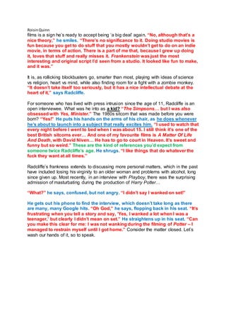 RoisinQuinn
films is a sign he’s ready to accept being ‘a big deal’ again. “No, although that’s a
nice theory,” he smiles. “There’s no significance to it. Doing studio movies is
fun because you get to do stuff that you mostly wouldn’t get to do on an indie
movie, in terms of action. There is a part of me that, because I grew up doing
it, loves that stuff and really misses it. Frankenstein was just the most
interesting and original script I’d seen from a studio. It looked like fun to make,
and it was.”
It is, as rollicking blockbusters go, smarter than most, playing with ideas of science
vs religion, heart vs mind, while also finding room for a fight with a zombie monkey.
“It doesn’t take itself too seriously, but it has a nice intellectual debate at the
heart of it,” says Radcliffe.
For someone who has lived with press intrusion since the age of 11, Radcliffe is an
open interviewee. What was he into as a kid? “The Simpsons… but I was also
obsessed with Yes, Minister.” The 1980s sitcom that was made before you were
born? “Yes!” He puts his hands on the arms of his chair, as he does whenever
he’s about to launch into a subject that really excites him. “I used to watch that
every night before I went to bed when I was about 15. I still think it’s one of the
best British sitcoms ever… And one of my favourite films is A Matter Of Life
And Death, with David Niven… He has to go to court in Heaven. It’s sweet and
funny but so weird.” These are the kind of references you’d expect from
someone twice Radcliffe’s age. He shrugs. “I like things that do whatever the
fuck they want at all times.”
Radcliffe’s frankness extends to discussing more personal matters, which in the past
have included losing his virginity to an older woman and problems with alcohol, long
since given up. Most recently, in an interview with Playboy, there was the surprising
admission of masturbating during the production of Harry Potter…
“What?” he says, confused, but not angry. “I didn’t say I wanked on set!”
He gets out his phone to find the interview, which doesn’t take long as there
are many, many Google hits. “Oh God,” he says, flopping back in his seat. “It’s
frustrating when you tell a story and say, ‘Yes, I wanked a lot when I was a
teenager,’ but clearly I didn’t mean on set.” He straightens up in his seat. “Can
you make this clear for me: I was not wanking during the filming of Potter – I
managed to restrain myself until I got home.” Consider the matter closed. Let’s
wash our hands of it, so to speak.
 