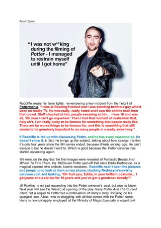 RoisinQuinn
Radcliffe wears his fame lightly, remembering a key incident from the height of
Pottermania. “I was at Reading Festival and I was standing behind a guy who’d
been on reality TV. He was really, really hated and I saw the shit he took from
that crowd. Stuff chucked at him, people swearing at him… I was 16 and was
all, ‘Oh man I can’t go anywhere.’ Then I had that moment of realisation that,
holy sh*t, I am really lucky to be famous for something that people really like.
There are far worse things to be famous for, and this is something that still
seems to be genuinely important to so many people in a really sweet way.”
If Radcliffe is fed up with discussing Potter, and he has every reason to be, he
doesn’t show it. In fact, he brings up the subject, talking about how strange it is that
it’s only four years since the film series ended, because it feels so long ago. He can’t
escape it, but he doesn’t want to. Which is good because the Potter universe has
started expanding again.
We meet on the day that the first images were revealed of Fantastic Beasts And
Where To Find Them, the 1920s-set Potter spin-off that stars Eddie Redmayne as a
magical explorer who collects bizarre creatures. Radcliffe hasn’t seen the pictures
and jumps up to look at them on my phone, clocking Redmayne’s swishy
cerulean coat and barking, “Oh fuck you, Eddie, in your brilliant costume… I
got jeans and a zip top for 10 years and you’ve got a greatcoat already?”
JK Rowling is not just expanding into the Potter universe’s past, but also its future.
Next year will see the West End opening of the play Harry Potter And The Cursed
Child, not a sequel to Potter but a continuation of Harry’s story, focusing on his
youngest son, Albus, who is struggling with all that comes with the Potter name.
Harry is now unhappily employed at the Ministry of Magic (basically a wizard civil
 