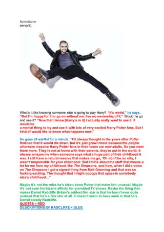 RoisinQuinn
servant).
What’s it like knowing someone else is going to play Harry? “It’s weird,” he says.
“But I’m happy for it to go on without me. I’ve no ownership of it.” Would he go
and see it? “Now that I know [Harry’s in it] I actually really want to see it. It
would be
a mental thing to try and see it with lots of very excited Harry Potter fans. But I
kind of would like to know what happens now.”
He goes all wistful for a minute. “I’d always thought in the years after Potter
finished that it would die down, but it’s just grown more because the people
who were massive Harry Potter fans in their teens are now adults. So you meet
them more. They’re not at home with their parents, they’re out in the world. It
always amazes me when someone says what a huge part of their childhood it
was. I still have a natural reserve that makes me go, ‘Oh don’t be so silly, I
wasn’t responsible for your childhood.’ But I think about the stuff that means a
lot for me from my childhood, like The Simpsons, and how, when I did a voice
on The Simpsons I got a signed thing from Matt Groening and that was so
fucking exciting. The thought that I might occupy that space in somebody
else’s childhood…”
Maybe it’s not the roles he’s taken since Potter that make him unusual. Maybe
it’s not even his bizarre affinity for granddad TV shows. Maybe the thing that
makes Daniel Radcliffe Britain’s oddest film star is that he hasn’t ever quite
realised that he’s a film star at all. It doesn’t seem to have sunk in that he’s
Daniel bloody Radcliffe.
QUOTES = RED
DESCRIPTIONS OF RADCLIFFE = BLUE
 