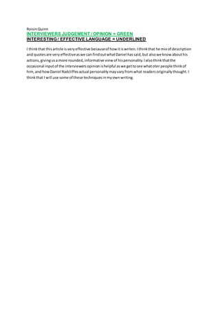RoisinQuinn
INTERVIEWERS JUDGEMENT / OPINION = GREEN
INTERESTING / EFFECTIVE LANGUAGE = UNDERLINED
I thinkthat thisarticle isveryeffective becauseof how itiswriten.Ithinkthat he mix of description
and quotesare veryeffectiveaswe can findoutwhatDaniel hassaid,but alsowe know abouthis
actions,givingusa more rounded,informative view of hispersonality.Ialsothinkthatthe
occasional inputof the interviewersopinionishelpful aswe gettosee whatoter people thinkof
him,and howDaniel Radcliffesactual personalitymayvaryfromwhat readersoriginallythought.I
thinkthat I will use some of these techniquesinmyownwriting.
 