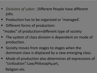  Divisions of Labor : Different People have different
  jobs.
 Production has to be organized or ‘managed’.
 Different forms of production:
 “modes” of production=different type of society
 The system of class division is dependent on mode of
  production.
 Society moves from stages to stages when the
  dominant class is displaced by a new emerging class.
 Mode of production also determines all expressions of
  “civilization”:Law,Philosophy,art,
  Religion etc.
 