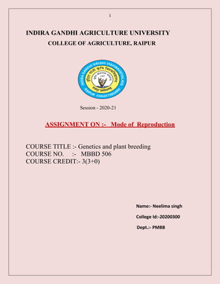 1
INDIRA GANDHI AGRICULTURE UNIVERSITY
COLLEGE OF AGRICULTURE, RAIPUR
Session - 2020-21
ASSIGNMENT ON :- Mode of Reproduction
COURSE TITLE :- Genetics and plant breeding
COURSE NO. :- MBBD 506
COURSE CREDIT:- 3(3+0)
Name:- Neelima singh
College Id:-20200300
Dept.:- PMBB
 