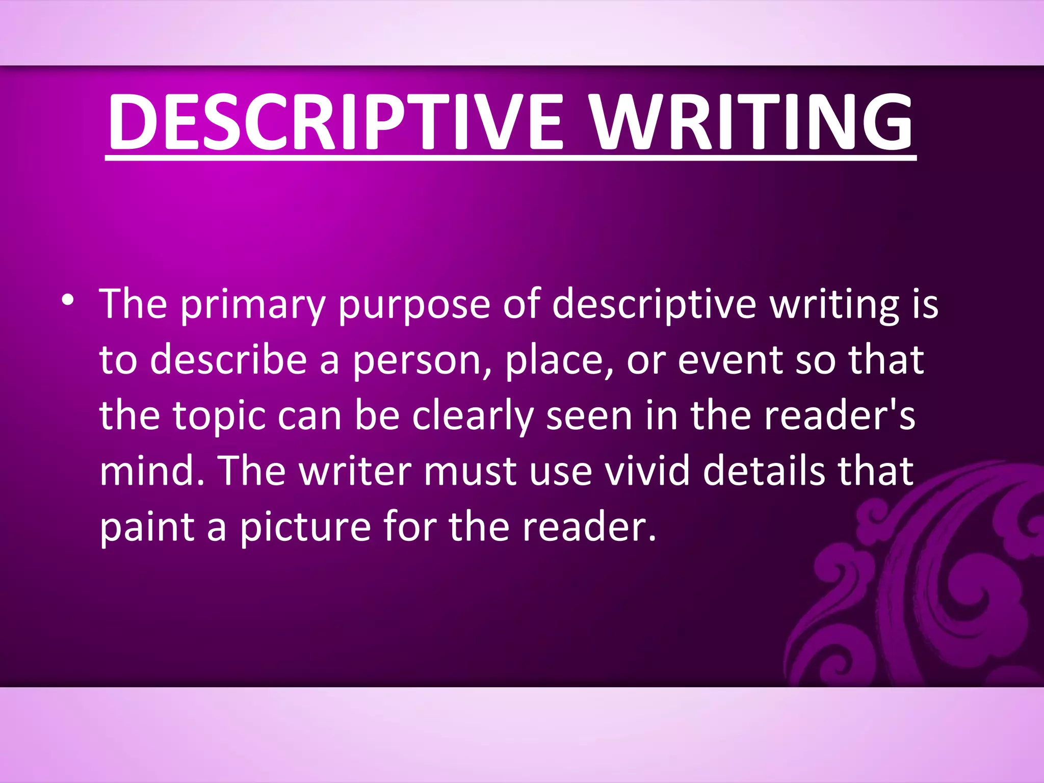 DESCRIPTIVE WRITING
• The primary purpose of descriptive writing is
  to describe a person, place, or event so that
  the topic can be clearly seen in the reader's
  mind. The writer must use vivid details that
  paint a picture for the reader.
 