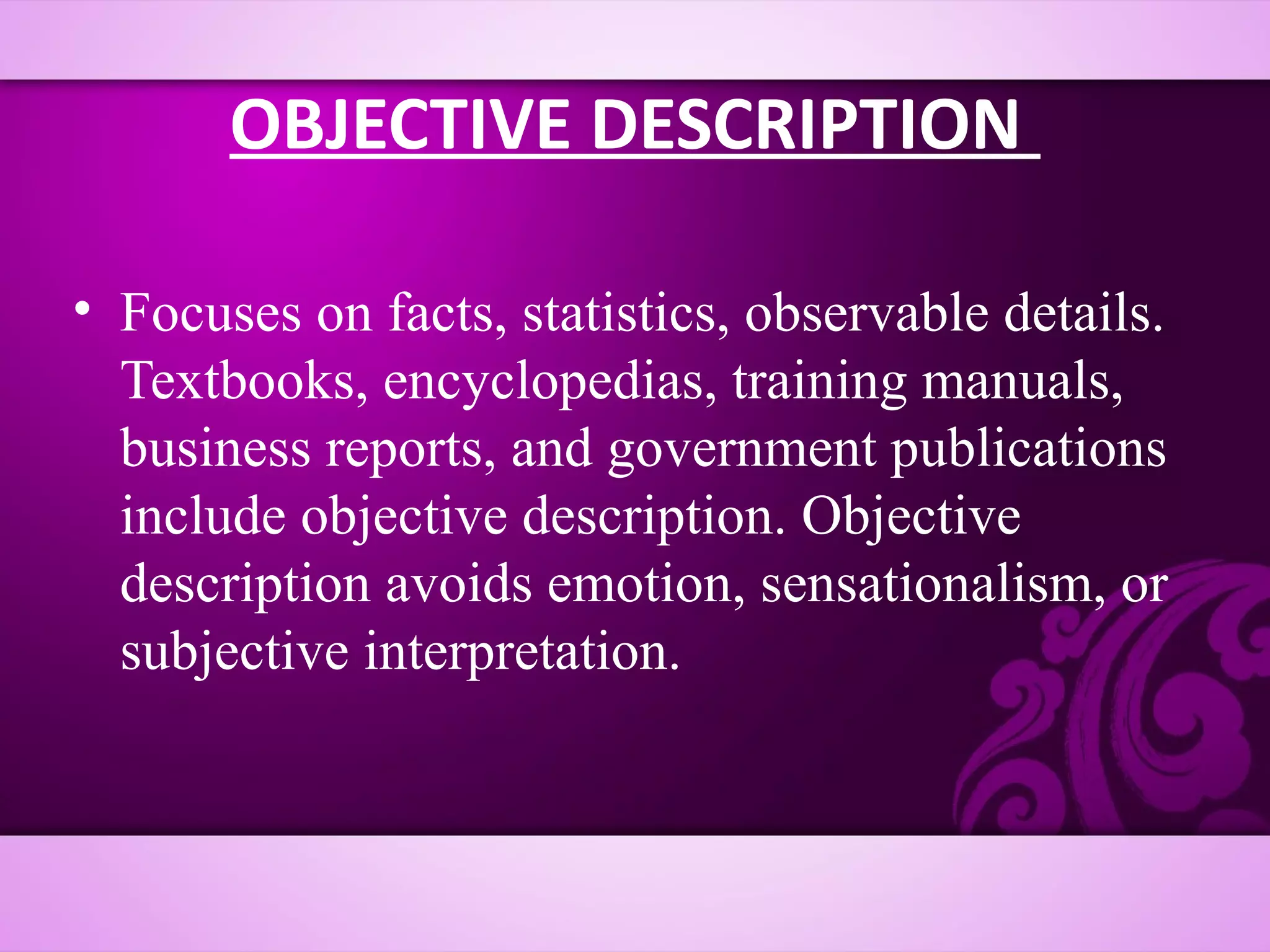 OBJECTIVE DESCRIPTION

• Focuses on facts, statistics, observable details.
  Textbooks, encyclopedias, training manuals,
  business reports, and government publications
  include objective description. Objective
  description avoids emotion, sensationalism, or
  subjective interpretation.
 