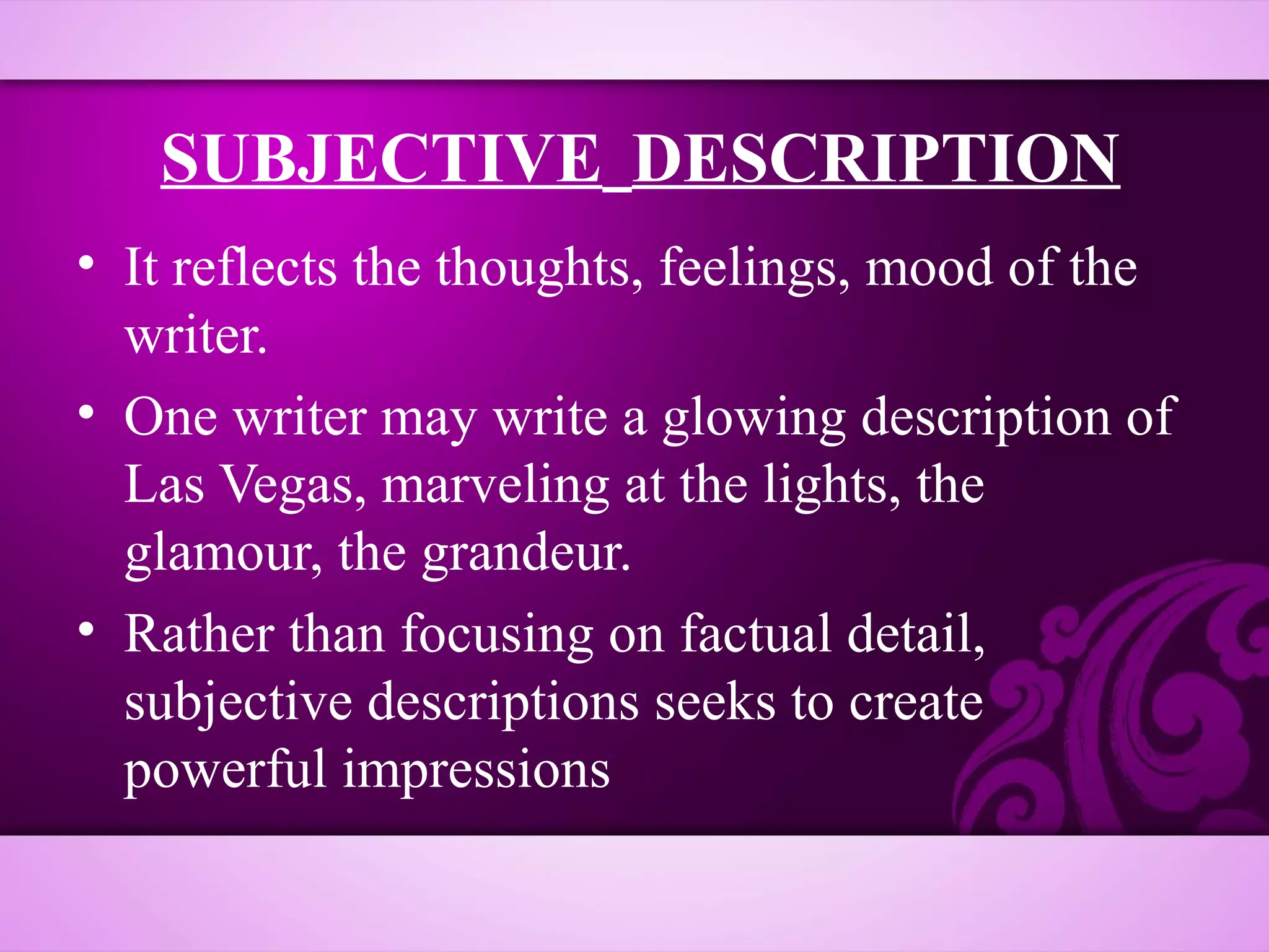 SUBJECTIVE DESCRIPTION
• It reflects the thoughts, feelings, mood of the
  writer.
• One writer may write a glowing description of
  Las Vegas, marveling at the lights, the
  glamour, the grandeur.
• Rather than focusing on factual detail,
  subjective descriptions seeks to create
  powerful impressions
 