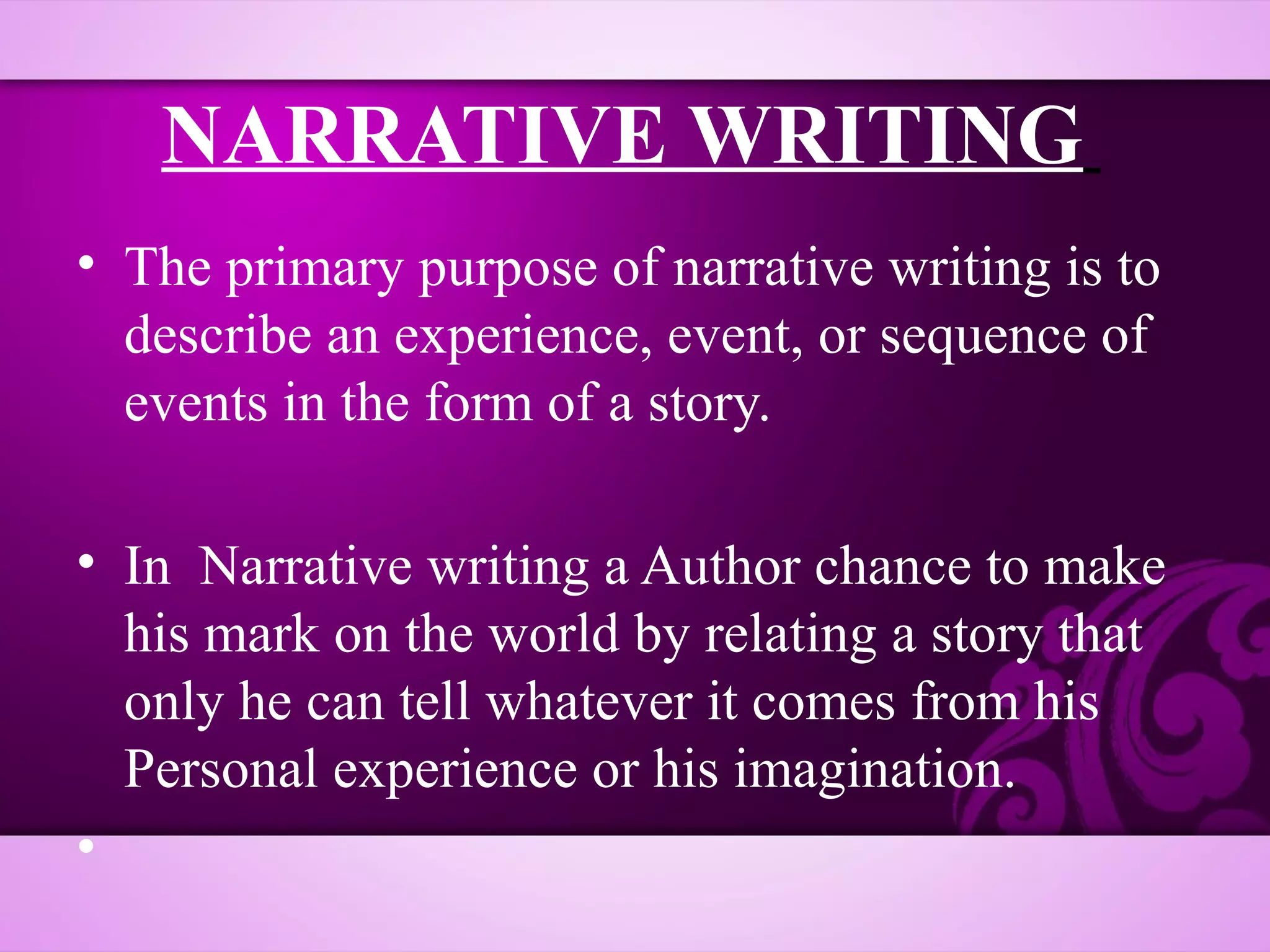 NARRATIVE WRITING
• The primary purpose of narrative writing is to
  describe an experience, event, or sequence of
  events in the form of a story.

• In Narrative writing a Author chance to make
  his mark on the world by relating a story that
  only he can tell whatever it comes from his
  Personal experience or his imagination.
•
 