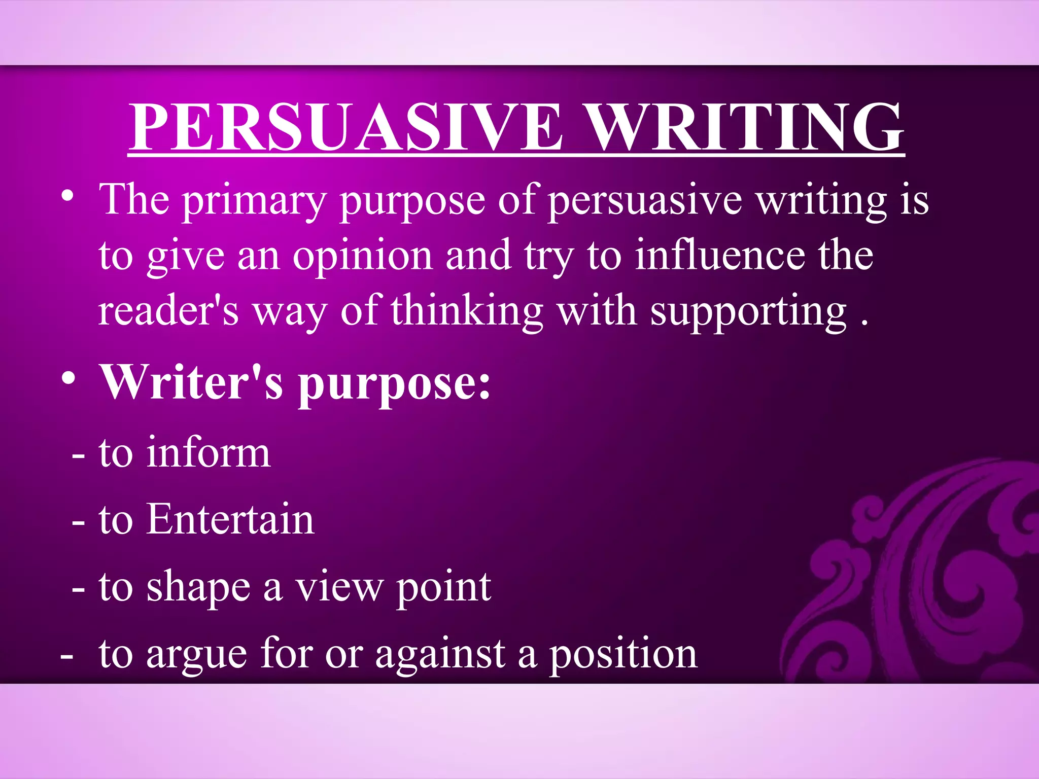 PERSUASIVE WRITING
• The primary purpose of persuasive writing is
  to give an opinion and try to influence the
  reader's way of thinking with supporting .
• Writer's purpose:
 - to inform
 - to Entertain
 - to shape a view point
- to argue for or against a position
 