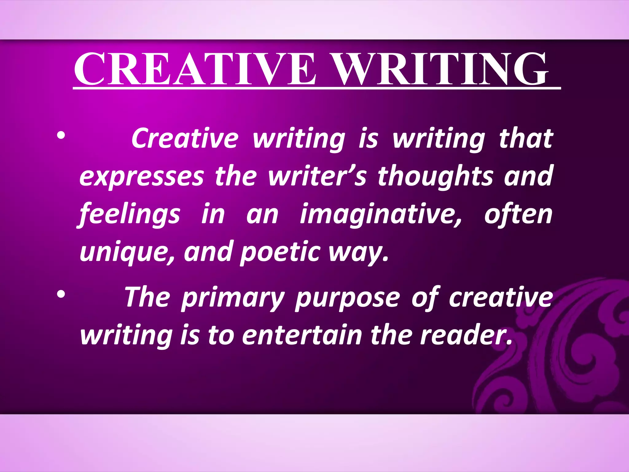 CREATIVE WRITING
•     Creative writing is writing that
  expresses the writer’s thoughts and
  feelings in an imaginative, often
  unique, and poetic way.
•    The primary purpose of creative
  writing is to entertain the reader.
 