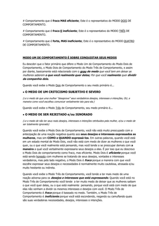 # Comportamento que é fraco MAS eficiente; Este é o representativo do MODO DOIS DE
COMPORTAMENTO.
# Comportamento que é fraco E ineficiente; Este é o representativo do MODO TRÊS DE
COMPORTAMENTO.
# Comportamento que é forte, MAS ineficiente; Este é o representativo do MODO QUATRO
DE COMPORTAMENTO.
MODO UM DE COMPORTAMENTO É SOBRE CONQUISTAR SEUS MEDOS
Eu descobri que o fator primário que difere o Modo Um de Comportamento do Modo Dois de
Comportamento, o Modo Dois de Comportamento do Modo Três de Comportamento, e assim
por diante, basicamente está relacionado com o grau de medo que você tem em deixar as
mulheres saberem o que você realmente quer delas; Por que você realmente quer dividir
da companhia dela.
Quando você exibe o Modo Dois de Comportamento o seu medo primário é...
● O MEDO DE UM CRITICISMO SUBJETIVO E SEVERO
(i.e o medo de que uma mulher “desaprove” seus verdadeiros desejos, interesses e intenções, OU, a
maneira como você escolheu comunicar verbalmente isto para ela.)
Quando você exibe o Modo Três de Comportamento, seu medo primário é...
● O MEDO DE SER REJEITADO e/ou IGNORADO
(i.e o medo de não ter seus reais desejos, interesses e intenções retribuídos pela mulher, e/ou o medo de
ser totalmente ignorado)
Quando você exibe o Modo Dois de Comportamento, você não está muito preocupado com a
antecipação de uma reação negativa quanto aos seus desejos e interesses expressados as
mulheres, mas sim COMO e QUANDO expressá-los. Em outras palavras, quando você está
em um estado mental de Modo Dois, você não está com medo de dizer as mulheres o que você
quer, ou o que você realmente está pensando, mas você tende a se preocupar demais com a
maneira a qual você verbalmente expressaria seus desejos a elas. É por isso que eu descrevo
o Modo Dois de comportamento como fraco, mas eficiente. Modo Dois é eficiente porque você
está sendo honesto com mulheres se tratando de seus desejos, vontades e interesses
verdadeiros, mas pelo lado negativo, o Modo Dois é fraco porque a maneira com que você
escolhe expressar seus desejos e necessidades é normalmente muito cautelosa, atrasada e/ou
muito hesitante ou indireta.
Quando você exibe o Modo Três de Comportamento, você tende a ter mais medo de uma
reação adversa para os desejos e interesses que está expressando. Quando você está no
Modo Três de Comportamento você tende a ter muito medo de deixar que as mulheres saibam
o que você quer delas, ou o que está realmente pensando, porque você está com medo de que
elas não venham a dividir os mesmos interesses e desejos com você. O Modo Três de
Comportamento é fraco porque é baseado no medo. Também, o Modo Três de
Comportamento é ineficiente porque você está escondendo, negando ou camuflando quais
são suas verdadeiras necessidades, desejos, interesses e intenções.
 