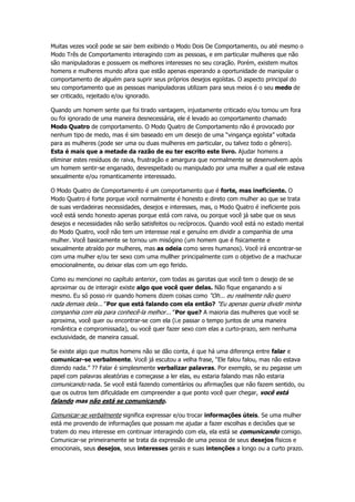 Muitas vezes você pode se sair bem exibindo o Modo Dois De Comportamento, ou até mesmo o
Modo Três de Comportamento interagindo com as pessoas, e em particular mulheres que não
são manipuladoras e possuem os melhores interesses no seu coração. Porém, existem muitos
homens e mulheres mundo afora que estão apenas esperando a oportunidade de manipular o
comportamento de alguém para suprir seus próprios desejos egoístas. O aspecto principal do
seu comportamento que as pessoas manipuladoras utilizam para seus meios é o seu medo de
ser criticado, rejeitado e/ou ignorado.
Quando um homem sente que foi tirado vantagem, injustamente criticado e/ou tomou um fora
ou foi ignorado de uma maneira desnecessária, ele é levado ao comportamento chamado
Modo Quatro de comportamento. O Modo Quatro de Comportamento não é provocado por
nenhum tipo de medo, mas é sim baseado em um desejo de uma “vingança egoísta” voltada
para as mulheres (pode ser uma ou duas mulheres em particular, ou talvez todo o gênero).
Esta é mais que a metade da razão de eu ter escrito este livro. Ajudar homens a
eliminar estes resíduos de raiva, frustração e amargura que normalmente se desenvolvem após
um homem sentir-se enganado, desrespeitado ou manipulado por uma mulher a qual ele estava
sexualmente e/ou romanticamente interessado.
O Modo Quatro de Comportamento é um comportamento que é forte, mas ineficiente. O
Modo Quatro é forte porque você normalmente é honesto e direto com mulher ao que se trata
de suas verdadeiras necessidades, desejos e interesses, mas, o Modo Quatro é ineficiente pois
você está sendo honesto apenas porque está com raiva, ou porque você já sabe que os seus
desejos e necessidades não serão satisfeitos ou recíprocos. Quando você está no estado mental
do Modo Quatro, você não tem um interesse real e genuíno em dividir a companhia de uma
mulher. Você basicamente se tornou um misógino (um homem que é fisicamente e
sexualmente atraído por mulheres, mas as odeia como seres humanos). Você irá encontrar-se
com uma mulher e/ou ter sexo com uma mullher principalmente com o objetivo de a machucar
emocionalmente, ou deixar elas com um ego ferido.
Como eu mencionei no capítulo anterior, com todas as garotas que você tem o desejo de se
aproximar ou de interagir existe algo que você quer delas. Não fique enganando a si
mesmo. Eu só posso rir quando homens dizem coisas como “Oh... eu realmente não quero
nada demais dela...” Por que está falando com ela então? “Eu apenas queria dividir minha
companhia com ela para conhecê-la melhor...” Por que? A maioria das mulheres que você se
aproxima, você quer ou encontrar-se com ela (i.e passar o tempo juntos de uma maneira
romântica e compromissada), ou você quer fazer sexo com elas a curto-prazo, sem nenhuma
exclusividade, de maneira casual.
Se existe algo que muitos homens não se dão conta, é que há uma diferença entre falar e
comunicar-se verbalmente. Você já escutou a velha frase, “Ele falou falou, mas não estava
dizendo nada.” ?? Falar é simplesmente verbalizar palavras. Por exemplo, se eu pegasse um
papel com palavras aleatórias e começasse a ler elas, eu estaria falando mas não estaria
comunicando nada. Se você está fazendo comentários ou afirmações que não fazem sentido, ou
que os outros tem dificuldade em compreender a que ponto você quer chegar, você está
falando mas não está se comunicando.
Comunicar-se verbalmente significa expressar e/ou trocar informações úteis. Se uma mulher
está me provendo de informações que possam me ajudar a fazer escolhas e decisões que se
tratem do meu interesse em continuar interagindo com ela, ela está se comunicando comigo.
Comunicar-se primeiramente se trata da expressão de uma pessoa de seus desejos físicos e
emocionais, seus desejos, seus interesses gerais e suas intenções a longo ou a curto prazo.
 