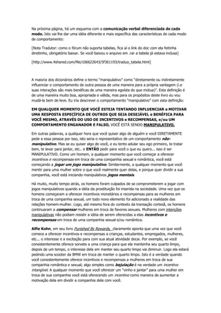 Na próxima página, há um esquema com a comunicação verbal diferenciada de cada
modo. Isto vai lhe dar uma idéia diferente e mais específica das características de cada modo
de comportamento:
[Nota Tradutor: como o fórum não suporta tabelas, fica aí o link do doc com ela feitinha
direitinho, obrigatório baixar. Se você baixou o arquivo em .rar a tabela já estava inclusa]
[http://www.4shared.com/file/106622643/5f361193/traduo_tabela.html]
A maioria dos dicionários define o termo “manipulativo” como “diretamente ou indiretamente
influenciar o comportamento de outra pessoa de uma maneira para a própria vantagem (i.e
suas interações são mais benéficas de uma maneira egoísta do que mútua)”. Esta definição é
de uma maneira muito boa, apropriada e válida, mas para os propósitos deste livro eu vou
mudá-la bem de leve. Eu iria descrever o comportamento “manipulativo” com esta definição:
EM QUALQUER MOMENTO QUE VOCÊ ESTEJA TENTANDO INFLUENCIAR e MOTIVAR
UMA RESPOSTA ESPECÍFICA DE OUTROS QUE SEJA DESEJÁVEL e BENÉFICA PARA
VOCÊ MESMO, ATRAVÉS DO USO DE INCENTIVOS e RECOMPENSAS, e/ou UM
COMPORTAMENTO ENGANADOR E FALSO, VOCÊ ESTÁ SENDO MANIPULATIVO.
Em outras palavras, a qualquer hora que você quiser algo de alguém e você DIRETAMENTE
pede a essa pessoa por isso, isto seria o representativo de um comportamento não-
manipulativo. Mas se eu quiser algo de você, e eu tento adular seu ego primeiro, te tratar
bem, te levar para jantar, etc.. e ENTÃO pedir para você o que eu quero... isso é ser
MANIPULATIVO. Como um homem, a qualquer momento que você começar a oferecer
incentivos e recompensas em troca de uma companhia sexual e romântica, você está
começando a jogar um jogo manipulativo. Similarmente, a qualquer momento que você
mentir para uma mulher sobre o que você realmente quer delas, e porque quer dividir a sua
companhia, você está iniciando manipulativos jogos mentais.
Há muito, muito tempo atrás, os homens foram culpados de se comprometerem a jogar com
jogos manipulativos quando a idéia da prostituição foi inserida na sociedade. Uma vez que os
homens começaram a oferecer incentivos monetários e recompensas para as mulheres em
troca de uma companhia sexual, um todo novo elemento foi adicionado a realidade das
relações homem-mulher. Logo, até mesmo fora do contexto da transação cortesã, os homens
continuaram a compensar mulheres em troca de favores sexuais. Mulheres com intenções
manipulativas não podiam resistir a idéia de serem oferecidas a elas incentivos e
recompensas em troca de uma companhia sexual e/ou romântica.
Alfie Kohn, em seu livro Punished By Rewards, claramente aponta que uma vez que você
comece a oferecer incentivos e recompensas a crianças, estudantes, empregados, mulheres,
etc... o interesse e a excitação para com sua atual atividade decai. Por exemplo, se você
consistentemente oferece sorvete a uma criança para que ela mantenha seu quarto limpo,
depois de um tempo, o interesse dela em manter seu quarto limpo vai diminuir. Logo ela estará
pedindo uma scooter da BMW em troca de manter o quarto limpo. Isto é a verdade quando
você consistentemente oferece incentivos e recompensas a mulheres em troca de sua
companhia romântica e sexual; algo simples como bajulação é na verdade um incentivo
intangível. A qualquer momento que você oferecer um “vinho e jantar” para uma mulher em
troca de sua companhia você está oferecendo um incentivo como maneira de aumentar a
motivação dela em dividir a companhia dela com você.
 