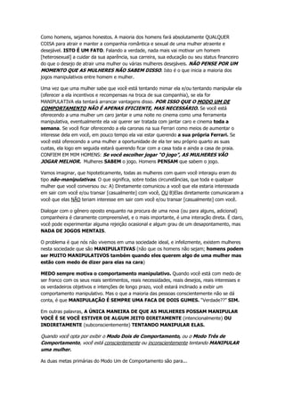 Como homens, sejamos honestos. A maioria dos homens fará absolutamente QUALQUER
COISA para atrair e manter a companhia romântica e sexual de uma mulher atraente e
desejável. ISTO É UM FATO. Falando a verdade, nada mais vai motivar um homem
[heterosexual] a cuidar da sua aparência, sua carreira, sua educação ou seu status financeiro
do que o desejo de atrair uma mulher ou várias mulheres desejáveis. NÃO PENSE POR UM
MOMENTO QUE AS MULHERES NÃO SABEM DISSO. Isto é o que inicia a maioria dos
jogos manipulativos entre homem e mulher.
Uma vez que uma mulher sabe que você está tentando mimar ela e/ou tentando manipular ela
(oferecer a ela incentivos e recompensas na troca de sua companhia), se ela for
MANIPULATIVA ela tentará arrancar vantagens disso. POR ISSO QUE O MODO UM DE
COMPORTAMENTO NÃO É APENAS EFICIENTE, MAS NECESSÁRIO. Se você está
oferecendo a uma mulher um caro jantar e uma noite no cinema como uma ferramenta
manipulativa, eventualmente ela vai querer ser tratada com jantar caro e cinema toda a
semana. Se você ficar oferecendo a ela caronas na sua Ferrari como meios de aumentar o
interesse dela em você, em pouco tempo ela vai estar querendo a sua própria Ferrari. Se
você está oferecendo a uma mulher a oportunidade de ela ter seu próprio quarto as suas
custas, ela logo em seguida estará querendo ficar com a casa toda e ainda a casa de praia.
CONFIEM EM MIM HOMENS: Se você escolher jogar “O jogo”, AS MULHERES VÃO
JOGAR MELHOR. Mulheres SABEM o jogo. Homens PENSAM que sabem o jogo.
Vamos imaginar, que hipoteticamente, todas as mulheres com quem você interagiu eram do
tipo não-manipulativas. O que significa, sobre todas circunstâncias, que toda e qualquer
mulher que você conversou ou: A) Diretamente comunicou a você que ela estaria interessada
em sair com você e/ou transar [casualmente] com você, OU B)Elas diretamente comunicaram a
você que elas NÃO teriam interesse em sair com você e/ou transar [casualmente] com você.
Dialogar com o gênero oposto enquanto na procura de uma nova (ou para alguns, adicional)
companheira é claramente compreensível, e o mais importante, é uma interação direta. É claro,
você pode experimentar alguma rejeição ocasional e algum grau de um desapontamento, mas
NADA DE JOGOS MENTAIS.
O problema é que nós não vivemos em uma sociedade ideal, e infelizmente, existem mulheres
nesta sociedade que são MANIPULATIVAS (não que os homens não sejam; homens podem
ser MUITO MANIPULATIVOS também quando eles querem algo de uma mulher mas
estão com medo de dizer para elas na cara)
MEDO sempre motiva o comportamento manipulativo. Quando você está com medo de
ser franco com os seus reais sentimentos, reais necessidades, reais desejos, reais interesses e
os verdadeiros objetivos e intenções de longo prazo, você estará inclinado a exibir um
comportamento manipulativo. Mas o que a maioria das pessoas conscientemente não se dá
conta, é que MANIPULAÇÃO É SEMPRE UMA FACA DE DOIS GUMES. “Verdade??” SIM.
Em outras palavras, A ÚNICA MANEIRA DE QUE AS MULHERES POSSAM MANIPULAR
VOCÊ É SE VOCÊ ESTIVER DE ALGUM JEITO DIRETAMENTE (intencionalmente) OU
INDIRETAMENTE (subconscientemente) TENTANDO MANIPULAR ELAS.
Quando você opta por exibir o Modo Dois de Comportamento, ou o Modo Três de
Comportamento, você está conscientemente ou inconscientemente tentando MANIPULAR
uma mulher.
As duas metas primárias do Modo Um de Comportamento são para...
 