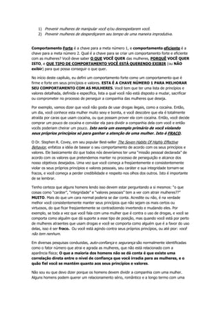 1) Prevenir mulheres de manipular você e/ou desrespeitarem você.
2) Prevenir mulheres de desperdiçarem seu tempo de uma maneira improdutiva.
Comportamento Forte é a chave para a meta número 1, e comportamento eficiente é a
chave para a meta número 2. Qual é a chave para se criar um comportamento forte e eficiente
com as mulheres? Você deve saber O QUE VOCÊ QUER das mulheres, PORQUÊ VOCÊ QUER
ISTO, e QUE TIPO DE COMPORTAMENTO VOCÊ ESTÁ QUERENDO EXIBIR (ou NÃO
exibir) para que possa conseguir o que quer.
No início deste capítulo, eu defini um comportamento forte como um comportamento que é
firme e forte em seus princípios e valores. ESTA É A CHAVE NÚMERO 1 PARA MELHORAR
SEU COMPORTAMENTO COM AS MULHERES. Você tem que ter uma lista de princípios e
valores detalhada, definida e específica, lista a qual você não está disposto a mudar, sacrificar
ou comprometer no processo de perseguir a companhia das mulheres que deseja.
Por exemplo, vamos dizer que você não gosta de usar drogas ilegais, como a cocaína. Então,
um dia, você conhece esta mulher muito sexy e bonita, e você descobre que ela é totalmente
atraída por caras que usam cocaína, ou que possam prover ela com cocaína. Então, você decide
comprar um pouco de cocaína e convidar ela para dividir a companhia dela com você e então
vocês poderiam cheirar um pouco. Isto seria um exemplo primário de você violando
seus próprios princípios só para ganhar a atenção de uma mulher. Isto é FRACO.
O Dr. Stephen R. Covey, em seu popular Best-seller The Seven Habits Of Highly Effective
Behavior, enfatiza a idéia de basear o seu comportamento de acordo com os seus princípios e
valores. Ele basicamente diz que todos nós deveríamos ter uma “missão pessoal declarada” de
acordo com os valores que pretendemos manter no processo de perseguição e alcance dos
nosso objetivos desejados. Uma vez que você começa a freqüentemente e consistentemente
violar os seus próprios princípios e valores pessoais, seu caráter e sua integridade tornam-se
fracos, e você começa a perder credibilidade e respeito nos olhos dos outros. Isto é importante
de se lembrar.
Tenho certeza que alguns homens lendo isso devem estar perguntando a si mesmos: “o que
coisas como “caráter”, “integridade” e “valores pessoais” tem a ver com atrair mulheres??”
MUITO. Mais do que um cara normal poderia se dar conta. Acredite ou não, é na verdade
melhor você consistentemente manter seus princípios que não sejam os mais certos ou
virtuosos, do que ficar freqüentemente se contradizendo invertendo e mudando eles. Por
exemplo, se toda a vez que você fala com uma mulher que é contra o uso de drogas, e você se
comporta como alguém que dá suporte a esse tipo de posição, mas quando você está por perto
de mulheres atraentes que usam drogas e você se comporta como alguém que é a favor do uso
delas, isso é ser fraco. Ou você está agindo contra seus próprios princípios, ou até pior: você
não tem nenhum.
Em diversas pesquisas conduzidas, auto-confiança e segurança são normalmente identificadas
como o fator número que atrai e agrada as mulheres, que não está relacionado com a
aparência física; O que a maioria dos homens não se dá conta é que existe uma
correlação direta entre o nível de confiança que você irradia para as mulheres, e o
quão fiel você se mantém quanto aos seus princípios e valores.
Não sou eu que devo dizer porque os homens devem dividir a companhia com uma mulher.
Alguns homens podem querer um relacionamento sério, romântico e a longo termo com uma
 