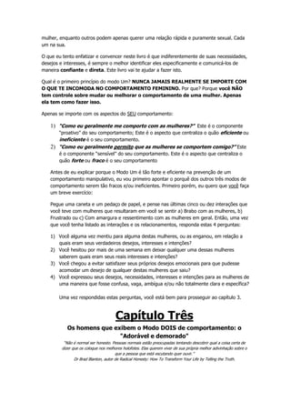 mulher, enquanto outros podem apenas querer uma relação rápida e puramente sexual. Cada
um na sua.
O que eu tento enfatizar e convencer neste livro é que indiferentemente de suas necessidades,
desejos e interesses, é sempre o melhor identificar eles especificamente e comunicá-los de
maneira confiante e direta. Este livro vai te ajudar a fazer isto.
Qual é o primeiro princípio do modo Um? NUNCA JAMAIS REALMENTE SE IMPORTE COM
O QUE TE INCOMODA NO COMPORTAMENTO FEMININO. Por que? Porque você NÃO
tem controle sobre mudar ou melhorar o comportamento de uma mulher. Apenas
ela tem como fazer isso.
Apenas se importe com os aspectos do SEU comportamento:
1) “Como eu geralmente me comporto com as mulheres?” Este é o componente
“proativo” do seu comportamento; Este é o aspecto que centraliza o quão eficiente ou
ineficiente é o seu comportamento.
2) “Como eu geralmente permito que as mulheres se comportem comigo?” Este
é o componente “sensível” do seu comportamento. Este é o aspecto que centraliza o
quão forte ou fraco é o seu comportamento
Antes de eu explicar porque o Modo Um é tão forte e eficiente na prevenção de um
comportamento manipulativo, eu vou primeiro apontar o porquê dos outros três modos de
comportamento serem tão fracos e/ou ineficientes. Primeiro porém, eu quero que você faça
um breve exercício:
Pegue uma caneta e um pedaço de papel, e pense nas últimas cinco ou dez interações que
você teve com mulheres que resultaram em você se sentir a) Brabo com as mulheres, b)
Frustrado ou c) Com amargura e ressentimento com as mulheres em geral. Então, uma vez
que você tenha listado as interações e os relacionamentos, responda estas 4 perguntas:
1) Você alguma vez mentiu para alguma destas mulheres, ou as enganou, em relação a
quais eram seus verdadeiros desejos, interesses e intenções?
2) Você hesitou por mais de uma semana em deixar qualquer uma dessas mulheres
saberem quais eram seus reais interesses e intenções?
3) Você chegou a evitar satisfazer seus próprios desejos emocionais para que pudesse
acomodar um desejo de qualquer destas mulheres que saiu?
4) Você expressou seus desejos, necessidades, interesses e intenções para as mulheres de
uma maneira que fosse confusa, vaga, ambígua e/ou não totalmente clara e específica?
Uma vez respondidas estas perguntas, você está bem para prosseguir ao capítulo 3.
Capítulo Três
Os homens que exibem o Modo DOIS de comportamento: o
"Adorável e demorado"
“Não é normal ser honesto. Pessoas normais estão preocupadas tentando descobrir qual a coisa certa de
dizer que os coloque nos melhores holofotes. Elas querem viver de sua própria melhor adivinhação sobre o
que a pessoa que está escutando quer ouvir.”
Dr Brad Blanton, autor de Radical Honesty: How To Transform Your Life by Telling the Truth.
 