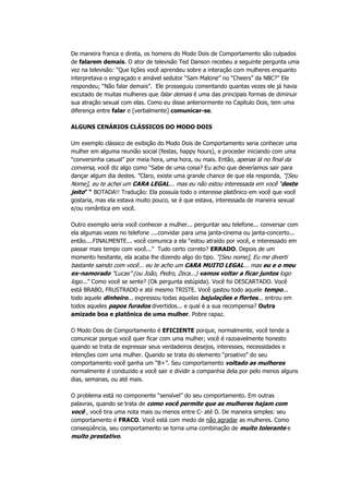 De maneira franca e direta, os homens do Modo Dois de Comportamento são culpados
de falarem demais. O ator de televisão Ted Danson recebeu a seguinte pergunta uma
vez na televisão: “Que lições você aprendeu sobre a interação com mulheres enquanto
interpretava o engraçado e amável sedutor “Sam Malone” no “Cheers” da NBC?” Ele
respondeu; “Não falar demais”. Ele prosseguiu comentando quantas vezes ele já havia
escutado de muitas mulheres que falar demais é uma das principais formas de diminuir
sua atração sexual com elas. Como eu disse anteriormente no Capítulo Dois, tem uma
diferença entre falar e [verbalmente] comunicar-se.
ALGUNS CENÁRIOS CLÁSSICOS DO MODO DOIS
Um exemplo clássico de exibição do Modo Dois de Comportamento seria conhecer uma
mulher em alguma reunião social (festas, happy hours), e proceder iniciando com uma
“conversinha casual” por meia hora, uma hora, ou mais. Então, apenas lá no final da
conversa, você diz algo como “Sabe de uma coisa? Eu acho que deveríamos sair para
dançar algum dia destes. ”Claro, existe uma grande chance de que ela responda, “[Seu
Nome], eu te achei um CARA LEGAL... mas eu não estou interessada em você “deste
jeito” “ BOTADA!! Tradução: Ela possuía todo o interesse platônico em você que você
gostaria, mas ela estava muito pouco, se é que estava, interessada de maneira sexual
e/ou romântica em você.
Outro exemplo seria você conhecer a mulher... perguntar seu telefone... conversar com
ela algumas vezes no telefone ....convidar para uma janta-cinema ou janta-concerto...
então....FINALMENTE... você comunica a ela “estou atraído por você, e interessado em
passar mais tempo com você...” Tudo certo correto? ERRADO. Depois de um
momento hesitante, ela acaba lhe dizendo algo do tipo. “[Seu nome], Eu me diverti
bastante saindo com você... eu te acho um CARA MUITO LEGAL... mas eu e o meu
ex-namorado “Lucas” (ou João, Pedro, Zeca...) vamos voltar a ficar juntos logo
logo...” Como você se sente? (Ok pergunta estúpida). Você foi DESCARTADO. Você
está BRABO, FRUSTRADO e até mesmo TRISTE. Você gastou todo aquele tempo...
todo aquele dinheiro... expressou todas aquelas bajulações e flertes... entrou em
todos aqueles papos furados divertidos... e qual é a sua recompensa? Outra
amizade boa e platônica de uma mulher. Pobre rapaz.
O Modo Dois de Comportamento é EFICIENTE porque, normalmente, você tende a
comunicar porque você quer ficar com uma mulher; você é razoavelmente honesto
quando se trata de expressar seus verdadeiros desejos, interesses, necessidades e
intenções com uma mulher. Quando se trata do elemento “proativo” do seu
comportamento você ganha um “B+”. Seu comportamento voltado as mulheres
normalmente é conduzido a você sair e dividir a companhia dela por pelo menos alguns
dias, semanas, ou até mais.
O problema está no componente “sensível” do seu comportamento. Em outras
palavras, quando se trata de como você permite que as mulheres hajam com
você , você tira uma nota mais ou menos entre C- até D. De maneira simples: seu
comportamento é FRACO. Você está com medo de não agradar as mulheres. Como
conseqüência, seu comportamento se torna uma combinação de muito tolerante e
muito prestativo.
 