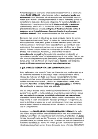 A maioria das pessoas enxergam a tensão como uma coisa “ruim” de se ter em uma
relação. NÃO É VERDADE. Muitos homens e mulheres confundem tensão com
animosidade. Estes dois termos não são a mesma coisa. A animosidade entre um
homem e uma mulher é causada por sentimentos de ódio ou hostilidade; quando seu
comportamento é adverso e de maneira antagonista. Por outro lado, tensão num
relacionamento é causada por sentimentos de intriga, excitação ou suspense.
Especificamente, “tensão erótica” é o resultado direto de um comportamento
provocativo combinado com um certo grau de frustração. Tensão erótica é
quase que um pré-requisito para o desenvolvimento de um interesse
romântico e sexual. Este é um ponto importante que deve ser lembrado.
De maneira mais comum de falar, é isso que causa com que a maioria dos homens
fiquem sexualmente excitados (“Horny”). A maioria dos caras acham que ficam
excitados assistindo filmes pornô, quando ficam sem transar ou quando ficam com
mulheres vestidas de maneira sexy. Estes todos são fatores que contribuem para o
sentimento de ficar sexualmente excitado, mas na verdade, não é isso que te deixa
excitado. Toda vez que uma mulher fizer ou disser algo que acenda uma tensão
erótica, você vai se excitar. Novamente, a tensão erótica vem de um
comportamento provocativo. Comportamento provocativo vem de exibir um
comportamento que não “mima” ou bajula demais o ego de uma mulher. Toda vez que
você exibir um comportamento que é gentil demais, bajulador demais e/ou prestativo
demais, então você está falhando em ser provocativo. Você não tem como criar
tensão erótica sem um comportamento que seja provocativo.
O QUE A TENSÃO ERÓTICA TEM A VER COM COMUNICAR-SE?
Agora vocês devem estar pensando “Mas o que desenvolver uma tensão erótica tem a
ver com minhas habilidades de comunicação verbal?” Quando se trata de atrair o
interesse das mulheres, tem TUDO a ver. Quando o seu comportamento não é
provocativo, você vai ter uma dificuldade excepcional em atrair as mulheres e manter o
interesse sexual e romântico delas. Quando o seu comportamento é fraco, não é
provocativo. Quando o seu comportamento não é provocativo, as mulheres
irão geralmente te enxergar como uma amizade.
Indo pro coração da coisa, a razão primária dos homens exibirem um comportamento
que seja “muito gentil”, ou muito prestativo e convencional para as mulheres é porque
eles tem medo de revelar sua sexualidade cedo demais para as mulheres.
Praticamente todos os homens que exibem o Modo Dois de Comportamento tem um
medo enorme de serem colocados como “tarados”, “promíscuos” ou “superficiais”. Eu
posso te dar toda a certeza de que se você hipnotizasse um homem para ser sempre
aberto e honesto sobre os seus interesses sexuais não existira tal coisa como o Modo
Dois de Comportamento.
A realidade é que TODOS OS SERES HUMANOS SÃO SERES SEXUAIS. Se você é
uma criatura biológica você tem uma natureza sexual com você. Não existe nada de
errado ou “vergonhoso” em desejar transar com uma mulher. O Dr Blanton, em Radical
Honesty, faz uma afirmação que diz: “O problema em ficar negando a energia sexual, é
que cedo ou tarde, você tem de lidar com ela”. Eu aprendi em uma aula de sexualidade
humana na faculdade que a maioria dos homens que vem a se tornarem “pervertidos”
não são aqueles que falam sempre de sexo de maneira aberta e honesta. JUSTAMENTE
 