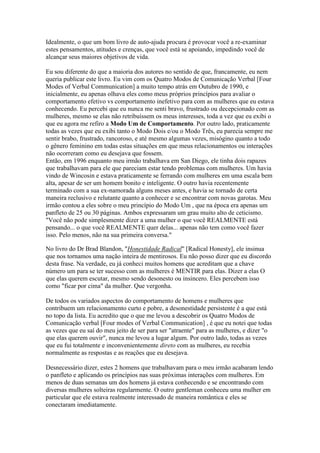 Idealmente, o que um bom livro de auto-ajuda procura é provocar você a re-examinar
estes pensamentos, atitudes e crenças, que você está se apoiando, impedindo você de
alcançar seus maiores objetivos de vida.
Eu sou diferente do que a maioria dos autores no sentido de que, francamente, eu nem
queria publicar este livro. Eu vim com os Quatro Modos de Comunicação Verbal [Four
Modes of Verbal Communication] a muito tempo atrás em Outubro de 1990, e
inicialmente, eu apenas olhava eles como meus próprios princípios para avaliar o
comportamento efetivo vs comportamento inefetivo para com as mulheres que eu estava
conhecendo. Eu percebi que eu nunca me senti bravo, frustrado ou decepcionado com as
mulheres, mesmo se elas não retribuíssem os meus interesses, toda a vez que eu exibi o
que eu agora me refiro a Modo Um de Comportamento. Por outro lado, praticamente
todas as vezes que eu exibi tanto o Modo Dois e/ou o Modo Três, eu parecia sempre me
sentir brabo, frustrado, rancoroso, e até mesmo algumas vezes, misógino quanto a todo
o gênero feminino em todas estas situações em que meus relacionamentos ou interações
não ocorreram como eu desejava que fossem.
Então, em 1996 enquanto meu irmão trabalhava em San Diego, ele tinha dois rapazes
que trabalhavam para ele que pareciam estar tendo problemas com mulheres. Um havia
vindo de Wincosin e estava praticamente se ferrando com mulheres em uma escala bem
alta, apesar de ser um homem bonito e inteligente. O outro havia recentemente
terminado com a sua ex-namorada alguns meses antes, e havia se tornado de certa
maneira reclusivo e relutante quanto a conhecer e se encontrar com novas garotas. Meu
irmão contou a eles sobre o meu princípio do Modo Um , que na época era apenas um
panfleto de 25 ou 30 páginas. Ambos expressaram um grau muito alto de ceticismo.
"Você não pode simplesmente dizer a uma mulher o que você REALMENTE está
pensando... o que você REALMENTE quer delas... apenas não tem como você fazer
isso. Pelo menos, não na sua primeira conversa."
No livro do Dr Brad Blandon, "Honestidade Radical" [Radical Honesty], ele insinua
que nos tornamos uma nação inteira de mentirosos. Eu não posso dizer que eu discordo
desta frase. Na verdade, eu já conheci muitos homens que acreditam que a chave
número um para se ter sucesso com as mulheres é MENTIR para elas. Dizer a elas O
que elas querem escutar, mesmo sendo desonesto ou insincero. Eles percebem isso
como "ficar por cima" da mulher. Que vergonha.
De todos os variados aspectos do comportamento de homens e mulheres que
contribuem um relacionamento curto e pobre, a desonestidade persistente é a que está
no topo da lista. Eu acredito que o que me levou a descobrir os Quatro Modos de
Comunicação verbal [Four modes of Verbal Communication] , é que eu notei que todas
as vezes que eu saí do meu jeito de ser para ser "atraente" para as mulheres, e dizer "o
que elas querem ouvir", nunca me levou a lugar algum. Por outro lado, todas as vezes
que eu fui totalmente e inconvenientemente direto com as mulheres, eu recebia
normalmente as respostas e as reações que eu desejava.
Desnecessário dizer, estes 2 homens que trabalhavam para o meu irmão acabaram lendo
o panfleto e aplicando os princípios nas suas próximas interações com mulheres. Em
menos de duas semanas um dos homens já estava conhecendo e se encontrando com
diversas mulheres solteiras regularmente. O outro gentleman conheceu uma mulher em
particular que ele estava realmente interessado de maneira romântica e eles se
conectaram imediatamente.
 
